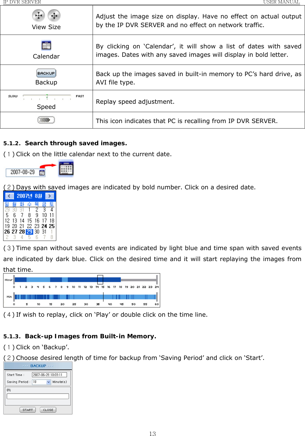 IP DVR SERVER                                                               USER MANUAL  13   View Size Adjust the image size on display. Have no effect on actual output by the IP DVR SERVER and no effect on network traffic.  Calendar By clicking on ‘Calendar’, it will show a list of dates with saved images. Dates with any saved images will display in bold letter.  Backup Back up the images saved in built-in memory to PC’s hard drive, as AVI file type.  Speed  Replay speed adjustment.  This icon indicates that PC is recalling from IP DVR SERVER.  5.1.2. Search through saved images. (１) Click on the little calendar next to the current date.  (２) Days with saved images are indicated by bold number. Click on a desired date.  (３) Time span without saved events are indicated by light blue and time span with saved events are indicated by dark blue. Click on the desired time and it will start replaying the images from that time.  (４) If wish to replay, click on ‘Play’ or double click on the time line.  5.1.3. Back-up Images from Built-in Memory. (１) Click on ‘Backup’. (２) Choose desired length of time for backup from ‘Saving Period’ and click on ‘Start’.   