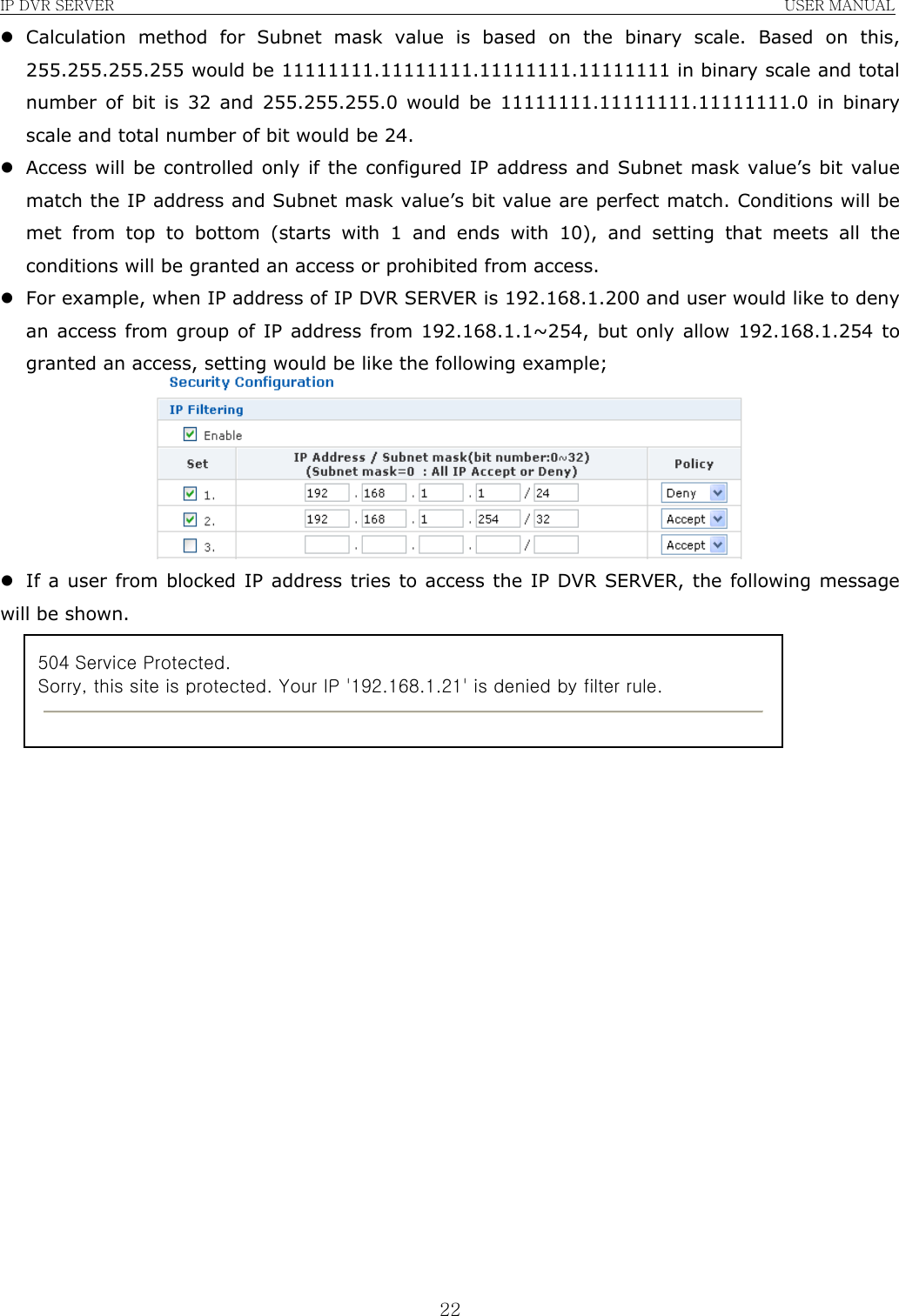 IP DVR SERVER                                                               USER MANUAL  22z Calculation method for Subnet mask value is based on the binary scale. Based on this, 255.255.255.255 would be 11111111.11111111.11111111.11111111 in binary scale and total number of bit is 32 and 255.255.255.0 would be 11111111.11111111.11111111.0 in binary scale and total number of bit would be 24. z Access will be controlled only if the configured IP address and Subnet mask value’s bit value match the IP address and Subnet mask value’s bit value are perfect match. Conditions will be met from top to bottom (starts with 1 and ends with 10), and setting that meets all the conditions will be granted an access or prohibited from access. z For example, when IP address of IP DVR SERVER is 192.168.1.200 and user would like to deny an access from group of IP address from 192.168.1.1~254, but only allow 192.168.1.254 to granted an access, setting would be like the following example;  z If a user from blocked IP address tries to access the IP DVR SERVER, the following message will be shown.                     504 Service Protected. Sorry, this site is protected. Your IP &apos;192.168.1.21&apos; is denied by filter rule.  