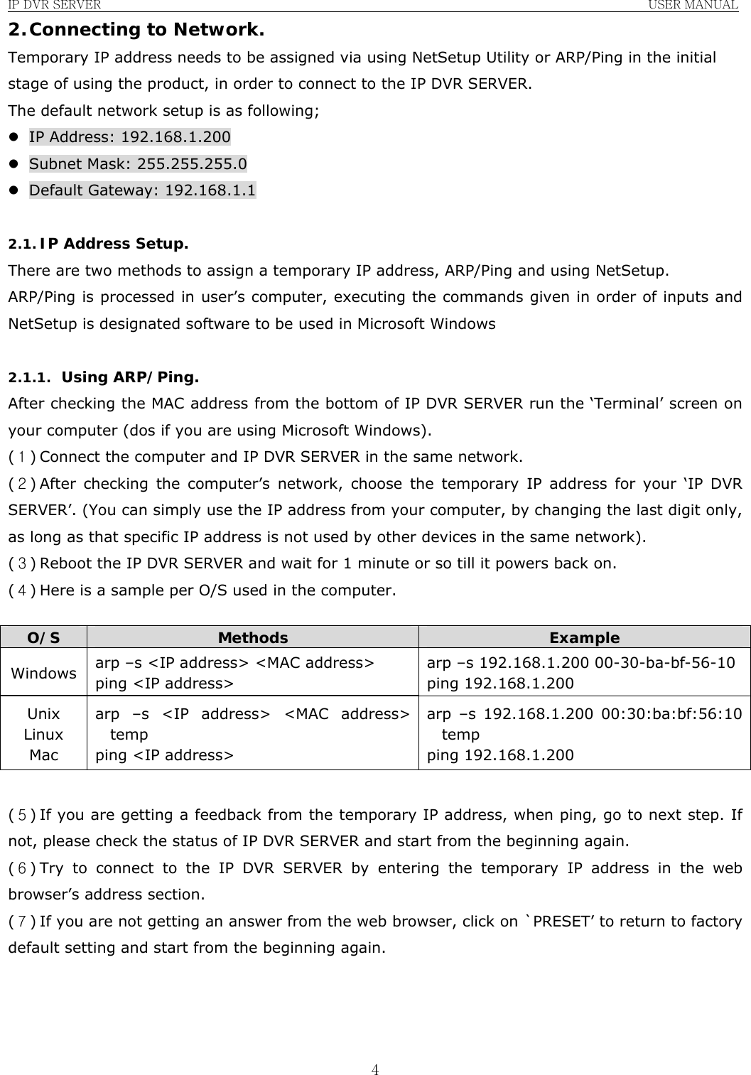 IP DVR SERVER                                                               USER MANUAL  42. Connecting to Network. Temporary IP address needs to be assigned via using NetSetup Utility or ARP/Ping in the initial stage of using the product, in order to connect to the IP DVR SERVER. The default network setup is as following; z IP Address: 192.168.1.200 z Subnet Mask: 255.255.255.0 z Default Gateway: 192.168.1.1  2.1. IP Address Setup. There are two methods to assign a temporary IP address, ARP/Ping and using NetSetup. ARP/Ping is processed in user’s computer, executing the commands given in order of inputs and NetSetup is designated software to be used in Microsoft Windows  2.1.1. Using ARP/Ping. After checking the MAC address from the bottom of IP DVR SERVER run the ‘Terminal’ screen on your computer (dos if you are using Microsoft Windows). (１) Connect the computer and IP DVR SERVER in the same network. (２) After checking the computer’s network, choose the temporary IP address for your ‘IP DVR SERVER’. (You can simply use the IP address from your computer, by changing the last digit only, as long as that specific IP address is not used by other devices in the same network). (３) Reboot the IP DVR SERVER and wait for 1 minute or so till it powers back on. (４) Here is a sample per O/S used in the computer.  O/S  Methods  Example Windows  arp –s &lt;IP address&gt; &lt;MAC address&gt; ping &lt;IP address&gt; arp –s 192.168.1.200 00-30-ba-bf-56-10 ping 192.168.1.200 Unix Linux Mac arp –s &lt;IP address&gt; &lt;MAC address&gt; temp ping &lt;IP address&gt; arp –s 192.168.1.200 00:30:ba:bf:56:10 temp ping 192.168.1.200  (５) If you are getting a feedback from the temporary IP address, when ping, go to next step. If not, please check the status of IP DVR SERVER and start from the beginning again. (６) Try to connect to the IP DVR SERVER by entering the temporary IP address in the web browser’s address section. (７) If you are not getting an answer from the web browser, click on `PRESET’ to return to factory default setting and start from the beginning again.    