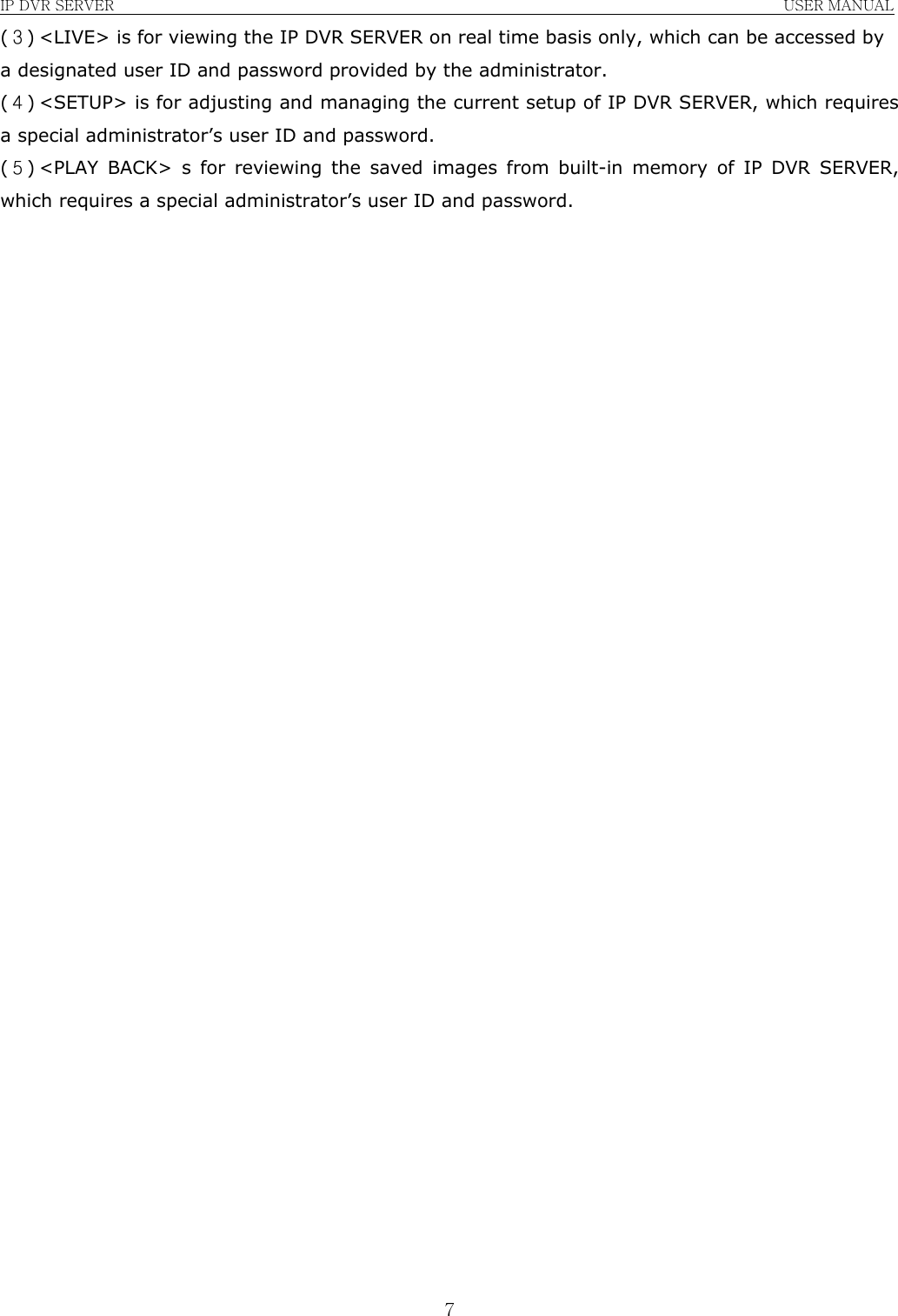IP DVR SERVER                                                               USER MANUAL  7(３) &lt;LIVE&gt; is for viewing the IP DVR SERVER on real time basis only, which can be accessed by a designated user ID and password provided by the administrator. (４) &lt;SETUP&gt; is for adjusting and managing the current setup of IP DVR SERVER, which requires a special administrator’s user ID and password. (５) &lt;PLAY BACK&gt; s for reviewing the saved images from built-in memory of IP DVR SERVER, which requires a special administrator’s user ID and password.                                  