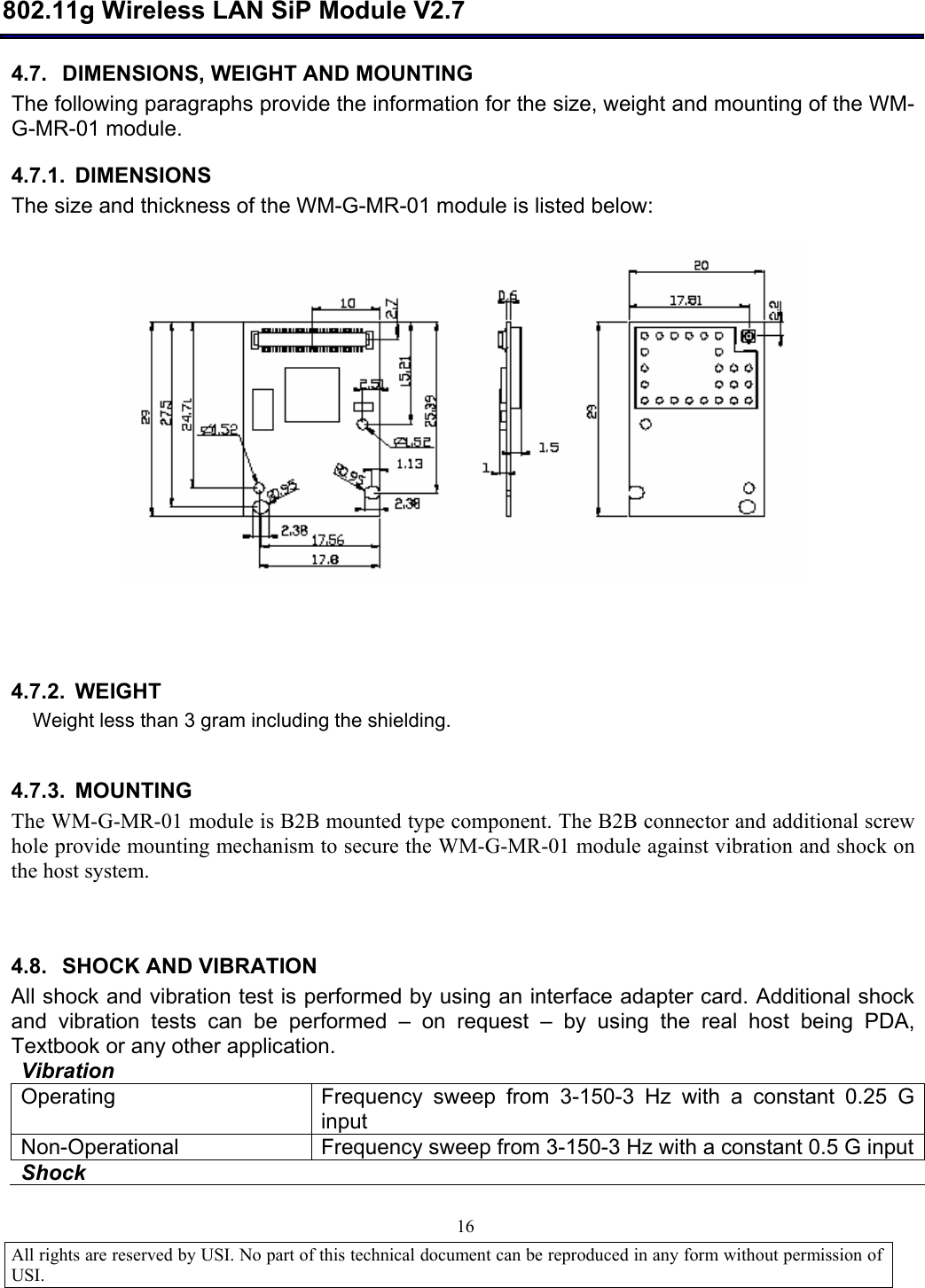  802.11g Wireless LAN SiP Module V2.7  All rights are reserved by USI. No part of this technical document can be reproduced in any form without permission of USI.                                16 4.7. DIMENSIONS, WEIGHT AND MOUNTING The following paragraphs provide the information for the size, weight and mounting of the WM-G-MR-01 module. 4.7.1. DIMENSIONS The size and thickness of the WM-G-MR-01 module is listed below:      4.7.2. WEIGHT Weight less than 3 gram including the shielding.  4.7.3. MOUNTING The WM-G-MR-01 module is B2B mounted type component. The B2B connector and additional screw hole provide mounting mechanism to secure the WM-G-MR-01 module against vibration and shock on the host system.   4.8. SHOCK AND VIBRATION  All shock and vibration test is performed by using an interface adapter card. Additional shock and vibration tests can be performed  – on request  – by using the real host being PDA, Textbook or any other application.  Vibration     Operating   Frequency sweep from 3-150-3 Hz with a constant 0.25 G input Non-Operational  Frequency sweep from 3-150-3 Hz with a constant 0.5 G input Shock   