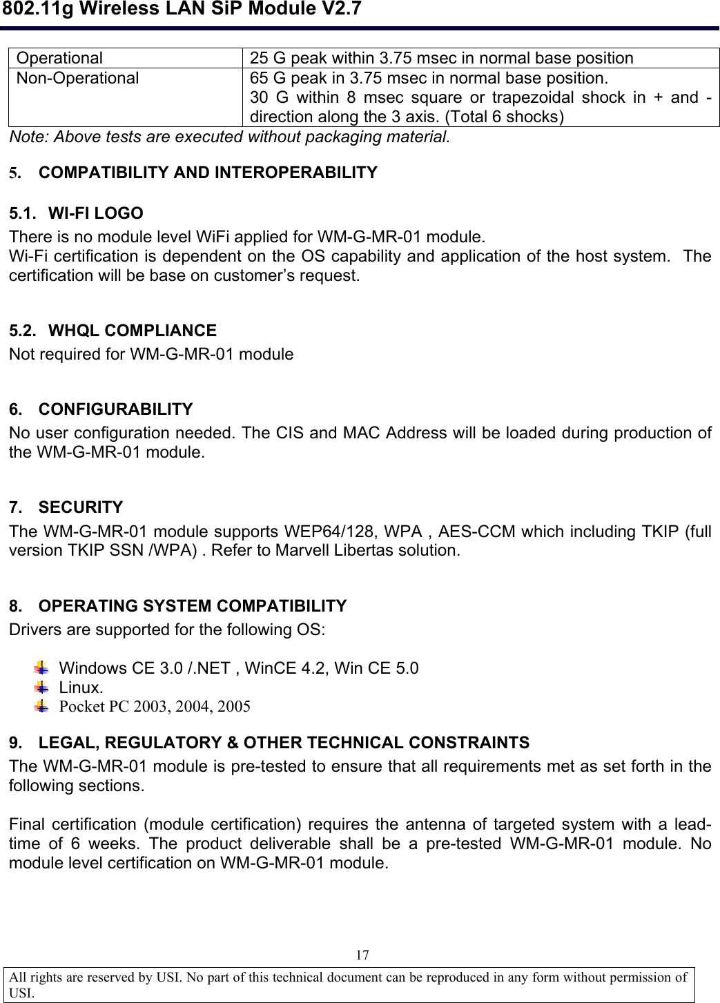  802.11g Wireless LAN SiP Module V2.7  All rights are reserved by USI. No part of this technical document can be reproduced in any form without permission of USI.                                17 Operational   25 G peak within 3.75 msec in normal base position Non-Operational  65 G peak in 3.75 msec in normal base position. 30 G within 8 msec square or trapezoidal shock in + and - direction along the 3 axis. (Total 6 shocks) Note: Above tests are executed without packaging material. 5. COMPATIBILITY AND INTEROPERABILITY 5.1. WI-FI LOGO There is no module level WiFi applied for WM-G-MR-01 module. Wi-Fi certification is dependent on the OS capability and application of the host system.  The certification will be base on customer’s request.  5.2. WHQL COMPLIANCE Not required for WM-G-MR-01 module   6. CONFIGURABILITY No user configuration needed. The CIS and MAC Address will be loaded during production of the WM-G-MR-01 module.  7. SECURITY The WM-G-MR-01 module supports WEP64/128, WPA , AES-CCM which including TKIP (full version TKIP SSN /WPA) . Refer to Marvell Libertas solution.  8. OPERATING SYSTEM COMPATIBILITY Drivers are supported for the following OS:   Windows CE 3.0 /.NET , WinCE 4.2, Win CE 5.0   Linux.  Pocket PC 2003, 2004, 2005 9. LEGAL, REGULATORY &amp; OTHER TECHNICAL CONSTRAINTS  The WM-G-MR-01 module is pre-tested to ensure that all requirements met as set forth in the following sections.  Final certification (module certification) requires the antenna of targeted system with a lead-time of 6 weeks. The product deliverable shall be a pre-tested WM-G-MR-01 module. No module level certification on WM-G-MR-01 module.  