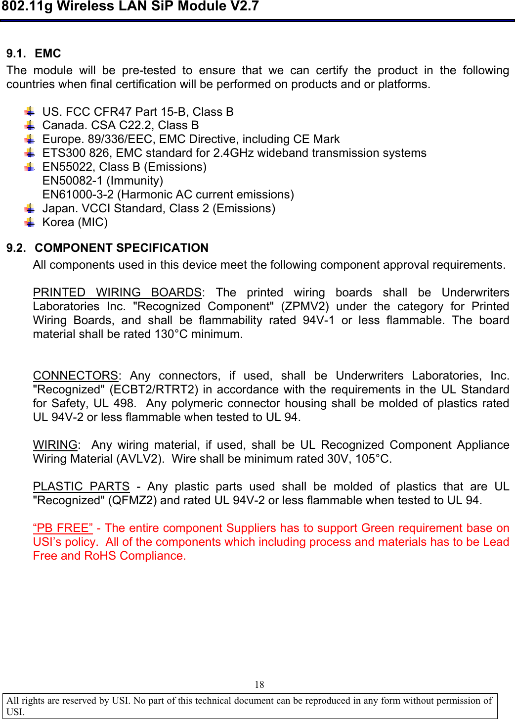  802.11g Wireless LAN SiP Module V2.7  All rights are reserved by USI. No part of this technical document can be reproduced in any form without permission of USI.                                18 9.1. EMC The module will be pre-tested to ensure that we can certify the product in the following countries when final certification will be performed on products and or platforms.   US. FCC CFR47 Part 15-B, Class B  Canada. CSA C22.2, Class B  Europe. 89/336/EEC, EMC Directive, including CE Mark  ETS300 826, EMC standard for 2.4GHz wideband transmission systems  EN55022, Class B (Emissions) EN50082-1 (Immunity) EN61000-3-2 (Harmonic AC current emissions)  Japan. VCCI Standard, Class 2 (Emissions)  Korea (MIC) 9.2. COMPONENT SPECIFICATION All components used in this device meet the following component approval requirements.  PRINTED WIRING BOARDS: The printed wiring boards shall be Underwriters Laboratories Inc. &quot;Recognized Component&quot; (ZPMV2) under the category for Printed Wiring Boards, and shall be flammability rated 94V-1 or less flammable. The board material shall be rated 130°C minimum.   CONNECTORS: Any connectors, if used, shall be Underwriters Laboratories, Inc. &quot;Recognized&quot; (ECBT2/RTRT2) in accordance with the requirements in the UL Standard for Safety, UL 498.  Any polymeric connector housing shall be molded of plastics rated UL 94V-2 or less flammable when tested to UL 94.  WIRING:  Any wiring material, if used, shall be UL Recognized Component Appliance Wiring Material (AVLV2).  Wire shall be minimum rated 30V, 105°C.  PLASTIC PARTS - Any plastic parts used shall be molded of plastics that are UL &quot;Recognized&quot; (QFMZ2) and rated UL 94V-2 or less flammable when tested to UL 94.   “PB FREE” - The entire component Suppliers has to support Green requirement base on USI’s policy.  All of the components which including process and materials has to be Lead Free and RoHS Compliance.  