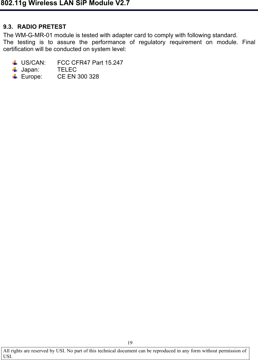  802.11g Wireless LAN SiP Module V2.7  All rights are reserved by USI. No part of this technical document can be reproduced in any form without permission of USI.                                19 9.3. RADIO PRETEST The WM-G-MR-01 module is tested with adapter card to comply with following standard. The testing is to assure the performance of regulatory requirement on module. Final certification will be conducted on system level:   US/CAN: FCC CFR47 Part 15.247  Japan: TELEC   Europe:         CE EN 300 328 