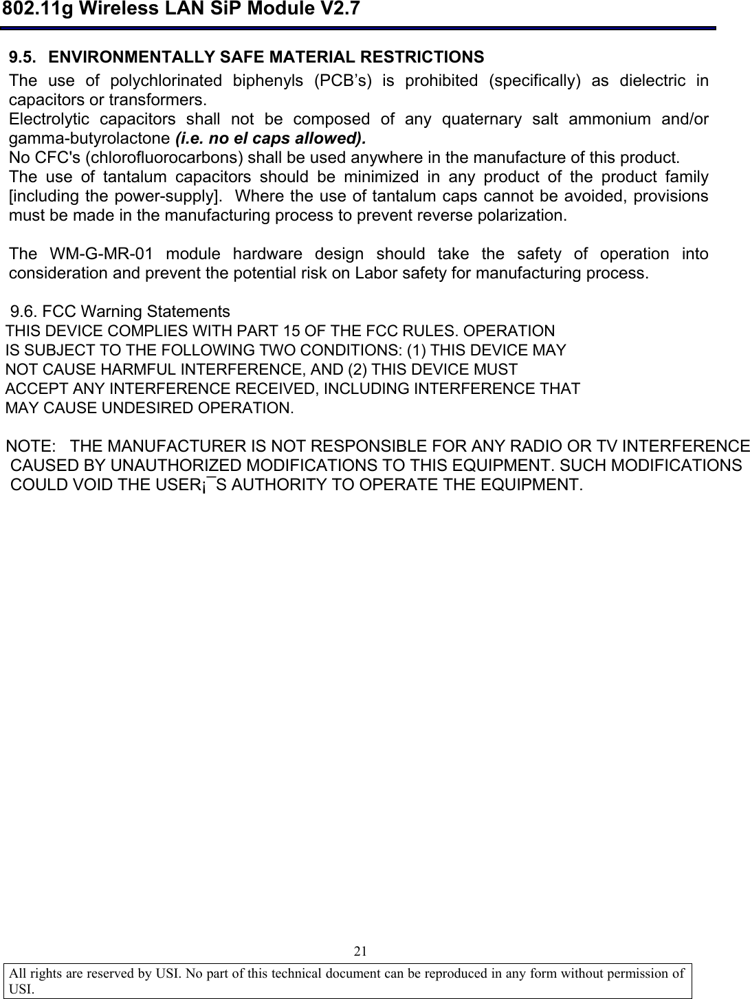  802.11g Wireless LAN SiP Module V2.7  All rights are reserved by USI. No part of this technical document can be reproduced in any form without permission of USI.                                21 9.5. ENVIRONMENTALLY SAFE MATERIAL RESTRICTIONS The use of polychlorinated biphenyls (PCB’s) is prohibited (specifically) as dielectric in capacitors or transformers. Electrolytic capacitors shall not be composed of any quaternary salt ammonium and/or gamma-butyrolactone (i.e. no el caps allowed). No CFC&apos;s (chlorofluorocarbons) shall be used anywhere in the manufacture of this product. The use of tantalum capacitors should be minimized in any product of the product family [including the power-supply].  Where the use of tantalum caps cannot be avoided, provisions must be made in the manufacturing process to prevent reverse polarization.  The WM-G-MR-01 module hardware design should take the safety of operation into consideration and prevent the potential risk on Labor safety for manufacturing process.      9.6. FCC Warning Statements  THIS DEVICE COMPLIES WITH PART 15 OF THE FCC RULES. OPERATION  IS SUBJECT TO THE FOLLOWING TWO CONDITIONS: (1) THIS DEVICE MAY  NOT CAUSE HARMFUL INTERFERENCE, AND (2) THIS DEVICE MUST  ACCEPT ANY INTERFERENCE RECEIVED, INCLUDING INTERFERENCE THAT  MAY CAUSE UNDESIRED OPERATION.   NOTE:   THE MANUFACTURER IS NOT RESPONSIBLE FOR ANY RADIO OR TV INTERFERENCE    CAUSED BY UNAUTHORIZED MODIFICATIONS TO THIS EQUIPMENT. SUCH MODIFICATIONS    COULD VOID THE USER¡¯S AUTHORITY TO OPERATE THE EQUIPMENT.                 