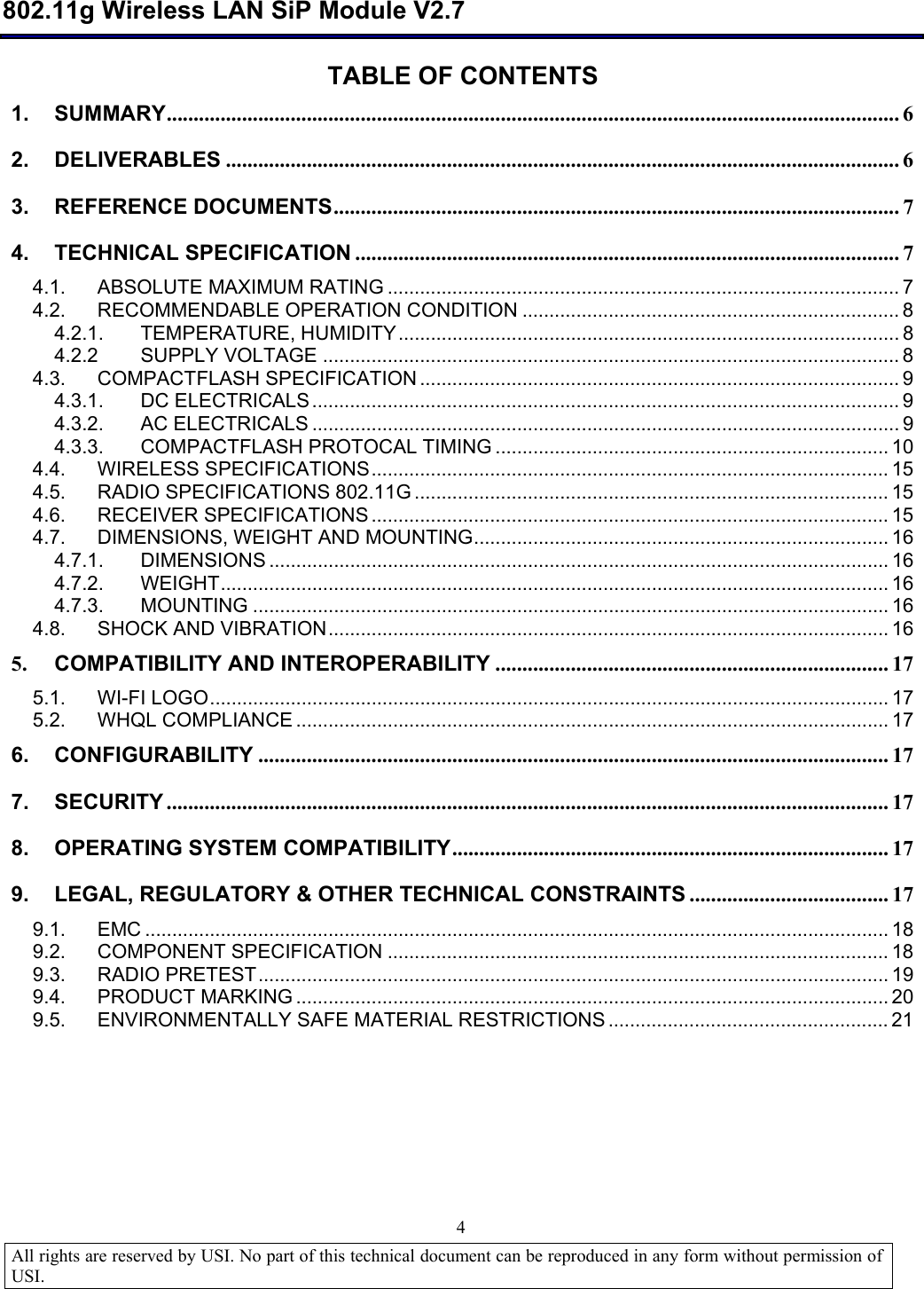  802.11g Wireless LAN SiP Module V2.7  All rights are reserved by USI. No part of this technical document can be reproduced in any form without permission of USI.                                4 TABLE OF CONTENTS 1. SUMMARY........................................................................................................................................6 2. DELIVERABLES .............................................................................................................................6 3. REFERENCE DOCUMENTS.........................................................................................................7 4. TECHNICAL SPECIFICATION .....................................................................................................7 4.1. ABSOLUTE MAXIMUM RATING...............................................................................................7 4.2. RECOMMENDABLE OPERATION CONDITION......................................................................8 4.2.1. TEMPERATURE, HUMIDITY.............................................................................................8 4.2.2 SUPPLY VOLTAGE...........................................................................................................8 4.3. COMPACTFLASH SPECIFICATION.........................................................................................9 4.3.1. DC ELECTRICALS.............................................................................................................9 4.3.2. AC ELECTRICALS.............................................................................................................9 4.3.3. COMPACTFLASH PROTOCAL TIMING.........................................................................10 4.4. WIRELESS SPECIFICATIONS................................................................................................15 4.5. RADIO SPECIFICATIONS 802.11G........................................................................................15 4.6. RECEIVER SPECIFICATIONS................................................................................................15 4.7. DIMENSIONS, WEIGHT AND MOUNTING.............................................................................16 4.7.1. DIMENSIONS...................................................................................................................16 4.7.2. WEIGHT............................................................................................................................16 4.7.3. MOUNTING......................................................................................................................16 4.8. SHOCK AND VIBRATION........................................................................................................16 5. COMPATIBILITY AND INTEROPERABILITY .........................................................................17 5.1. WI-FI LOGO..............................................................................................................................17 5.2. WHQL COMPLIANCE..............................................................................................................17 6. CONFIGURABILITY .....................................................................................................................17 7. SECURITY ......................................................................................................................................17 8. OPERATING SYSTEM COMPATIBILITY.................................................................................17 9. LEGAL, REGULATORY &amp; OTHER TECHNICAL CONSTRAINTS .....................................17 9.1. EMC..........................................................................................................................................18 9.2. COMPONENT SPECIFICATION.............................................................................................18 9.3. RADIO PRETEST.....................................................................................................................19 9.4. PRODUCT MARKING..............................................................................................................20 9.5. ENVIRONMENTALLY SAFE MATERIAL RESTRICTIONS....................................................21        