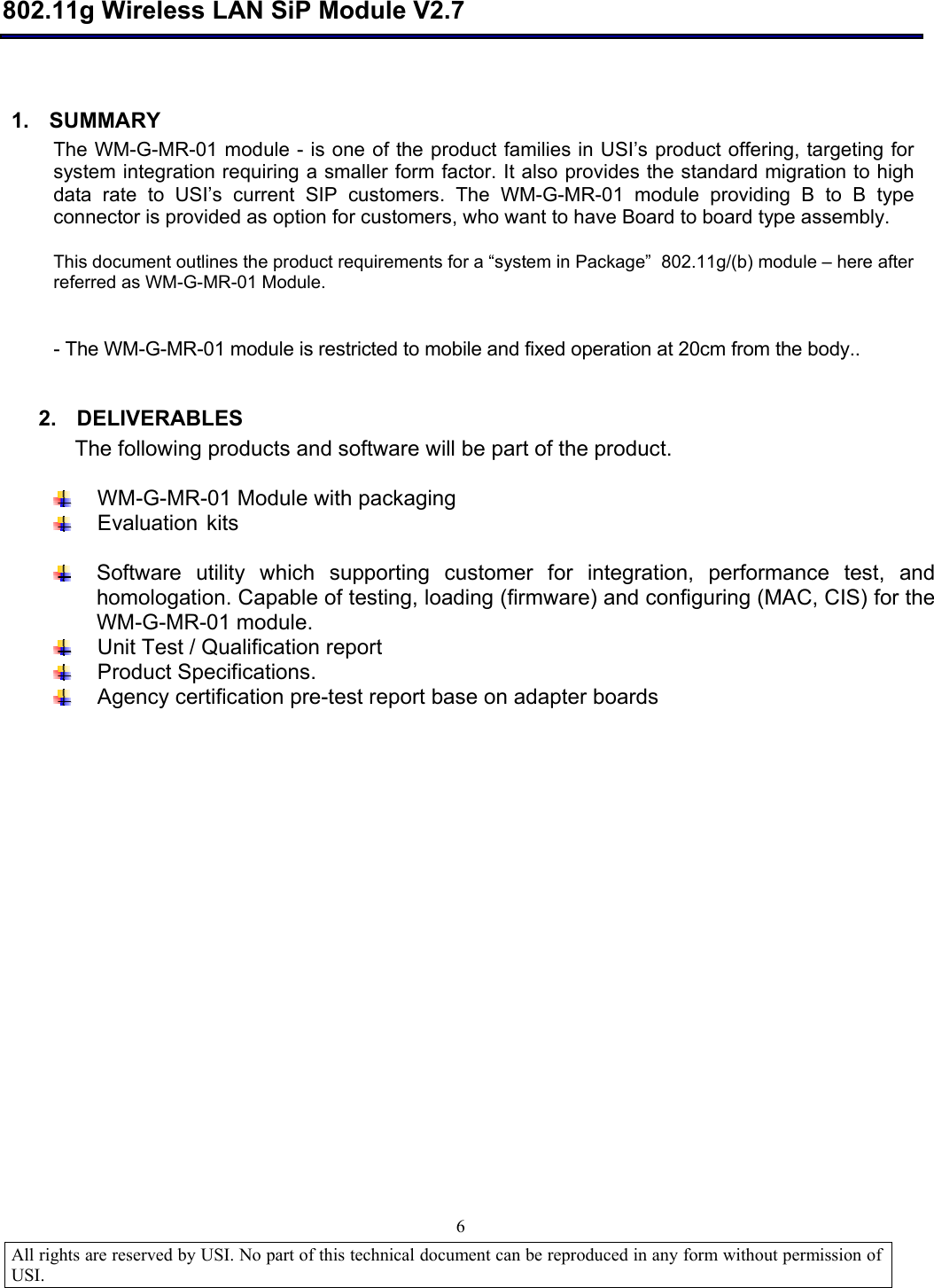  802.11g Wireless LAN SiP Module V2.7  All rights are reserved by USI. No part of this technical document can be reproduced in any form without permission of USI.                                6  1. SUMMARY The WM-G-MR-01 module - is one of the product families in USI’s product offering, targeting for system integration requiring a smaller form factor. It also provides the standard migration to high data rate to USI’s current SIP customers. The WM-G-MR-01 module providing B to B type connector is provided as option for customers, who want to have Board to board type assembly.   This document outlines the product requirements for a “system in Package”  802.11g/(b) module – here after referred as WM-G-MR-01 Module.  - The WM-G-MR-01 module is restricted to mobile and fixed operation at 20cm from the body..     2. DELIVERABLES The following products and software will be part of the product.   WM-G-MR-01 Module with packaging  Evaluation kits   Software utility which supporting customer for integration, performance test, and homologation. Capable of testing, loading (firmware) and configuring (MAC, CIS) for the WM-G-MR-01 module.   Unit Test / Qualification report  Product Specifications.  Agency certification pre-test report base on adapter boards 