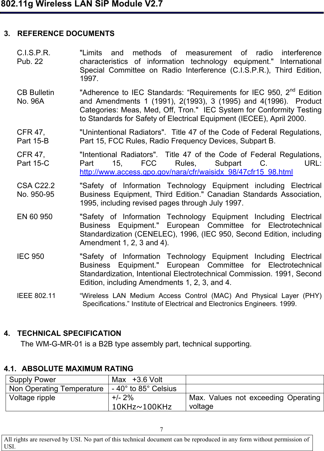  802.11g Wireless LAN SiP Module V2.7  All rights are reserved by USI. No part of this technical document can be reproduced in any form without permission of USI.                                7 3. REFERENCE DOCUMENTS  C.I.S.P.R. Pub. 22 &quot;Limits and methods of measurement of radio interference characteristics of information technology equipment.&quot; International Special Committee on Radio Interference (C.I.S.P.R.), Third Edition, 1997.  CB Bulletin  No. 96A &quot;Adherence to IEC Standards:  “Requirements for IEC 950, 2nd Edition and Amendments 1 (1991), 2(1993), 3 (1995) and 4(1996).  Product Categories: Meas, Med, Off, Tron.&quot;  IEC System for Conformity Testing to Standards for Safety of Electrical Equipment (IECEE), April 2000. CFR 47,  Part 15-B &quot;Unintentional Radiators&quot;.  Title 47 of the Code of Federal Regulations, Part 15, FCC Rules, Radio Frequency Devices, Subpart B. CFR 47,  Part 15-C &quot;Intentional Radiators&quot;.  Title 47 of the Code of Federal Regulations, Part 15, FCC Rules, Subpart C.  URL: http://www.access.gpo.gov/nara/cfr/waisidx_98/47cfr15_98.html  CSA C22.2 No. 950-95 &quot;Safety of Information Technology Equipment including Electrical Business Equipment, Third Edition.&quot; Canadian Standards Association, 1995, including revised pages through July 1997. EN 60 950  &quot;Safety of Information Technology Equipment Including Electrical Business Equipment.&quot; European Committee for Electrotechnical Standardization (CENELEC), 1996, (IEC 950, Second Edition, including Amendment 1, 2, 3 and 4). IEC 950  &quot;Safety of Information Technology Equipment Including Electrical Business Equipment.&quot; European Committee for Electrotechnical Standardization, Intentional Electrotechnical Commission. 1991, Second Edition, including Amendments 1, 2, 3, and 4. IEEE 802.11  “Wireless LAN Medium Access Control (MAC) And Physical Layer (PHY) Specifications.” Institute of Electrical and Electronics Engineers. 1999.  4. TECHNICAL SPECIFICATION The WM-G-MR-01 is a B2B type assembly part, technical supporting.  4.1. ABSOLUTE MAXIMUM RATING Supply Power  Max   +3.6 Volt   Non Operating Temperature - 40° to 85° Celsius   Voltage ripple  +/- 2% 10KHz~100KHz Max. Values not exceeding Operating voltage  