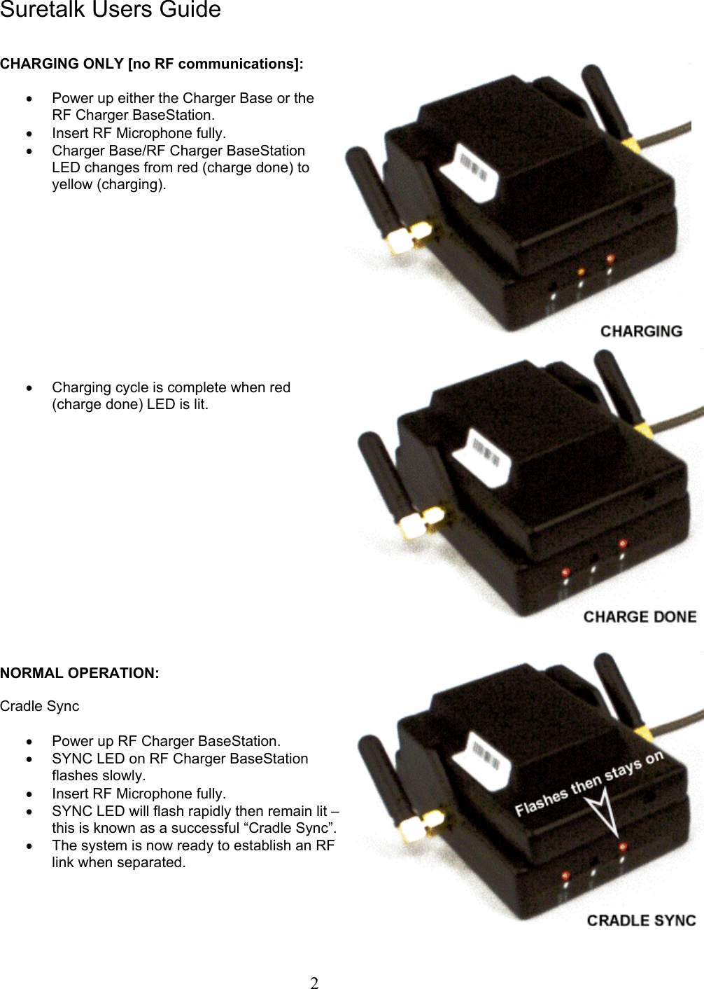  2Suretalk Users Guide   CHARGING ONLY [no RF communications]:  •  Power up either the Charger Base or the RF Charger BaseStation. •  Insert RF Microphone fully. •  Charger Base/RF Charger BaseStation LED changes from red (charge done) to yellow (charging).            •  Charging cycle is complete when red (charge done) LED is lit.                NORMAL OPERATION:  Cradle Sync  •  Power up RF Charger BaseStation. •  SYNC LED on RF Charger BaseStation flashes slowly. •  Insert RF Microphone fully. •  SYNC LED will flash rapidly then remain lit – this is known as a successful “Cradle Sync”.  •  The system is now ready to establish an RF link when separated.     