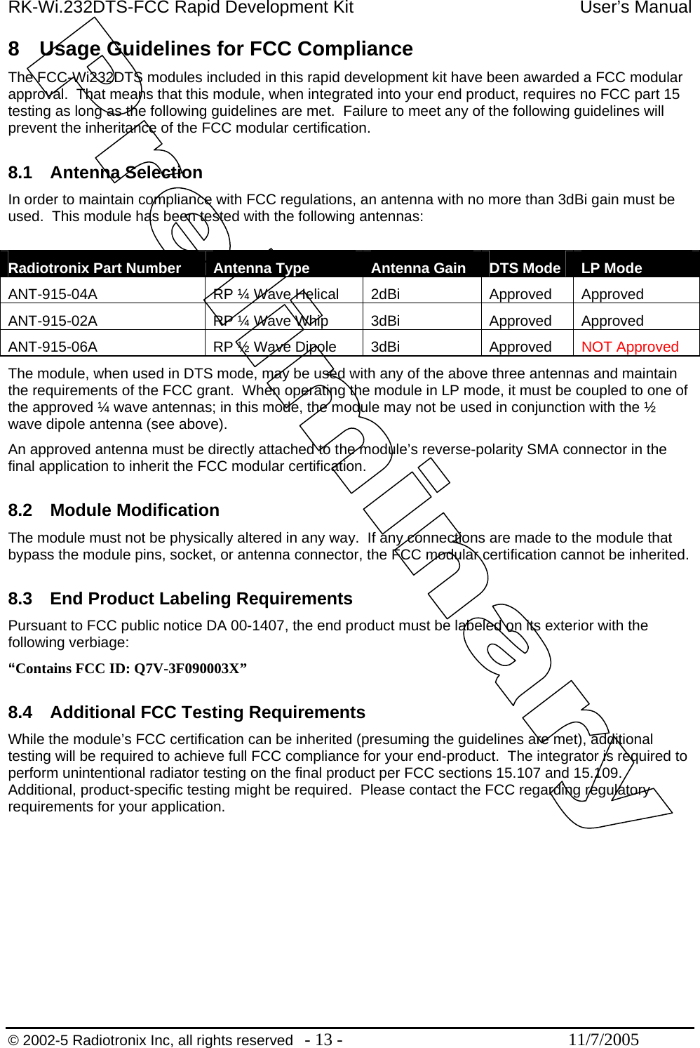 RK-Wi.232DTS-FCC Rapid Development Kit  User’s Manual 8  Usage Guidelines for FCC Compliance The FCC-Wi232DTS modules included in this rapid development kit have been awarded a FCC modular approval.  That means that this module, when integrated into your end product, requires no FCC part 15 testing as long as the following guidelines are met.  Failure to meet any of the following guidelines will prevent the inheritance of the FCC modular certification.  8.1 Antenna Selection In order to maintain compliance with FCC regulations, an antenna with no more than 3dBi gain must be used.  This module has been tested with the following antennas:  Radiotronix Part Number  Antenna Type  Antenna Gain DTS Mode  LP Mode ANT-915-04A  RP ¼ Wave Helical  2dBi  Approved  Approved ANT-915-02A  RP ¼ Wave Whip  3dBi  Approved  Approved ANT-915-06A  RP ½ Wave Dipole  3dBi  Approved  NOT Approved The module, when used in DTS mode, may be used with any of the above three antennas and maintain the requirements of the FCC grant.  When operating the module in LP mode, it must be coupled to one of the approved ¼ wave antennas; in this mode, the module may not be used in conjunction with the ½ wave dipole antenna (see above). An approved antenna must be directly attached to the module’s reverse-polarity SMA connector in the final application to inherit the FCC modular certification.    8.2 Module Modification The module must not be physically altered in any way.  If any connections are made to the module that bypass the module pins, socket, or antenna connector, the FCC modular certification cannot be inherited.  8.3  End Product Labeling Requirements Pursuant to FCC public notice DA 00-1407, the end product must be labeled on its exterior with the following verbiage: “Contains FCC ID: Q7V-3F090003X”  8.4  Additional FCC Testing Requirements While the module’s FCC certification can be inherited (presuming the guidelines are met), additional testing will be required to achieve full FCC compliance for your end-product.  The integrator is required to perform unintentional radiator testing on the final product per FCC sections 15.107 and 15.109.  Additional, product-specific testing might be required.  Please contact the FCC regarding regulatory requirements for your application.   © 2002-5 Radiotronix Inc, all rights reserved  - 13 -  11/7/2005 