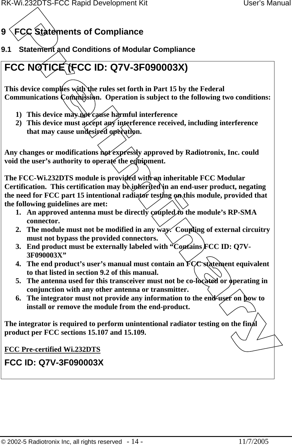 RK-Wi.232DTS-FCC Rapid Development Kit  User’s Manual  9  FCC Statements of Compliance  9.1  Statement and Conditions of Modular Compliance  FCC NOTICE (FCC ID: Q7V-3F090003X)  This device complies with the rules set forth in Part 15 by the Federal Communications Commission.  Operation is subject to the following two conditions:  1)  This device may not cause harmful interference 2)  This device must accept any interference received, including interference that may cause undesired operation.   Any changes or modifications not expressly approved by Radiotronix, Inc. could void the user’s authority to operate the equipment.  The FCC-Wi.232DTS module is provided with an inheritable FCC Modular Certification.  This certification may be inherited in an end-user product, negating the need for FCC part 15 intentional radiator testing on this module, provided that the following guidelines are met: 1.  An approved antenna must be directly coupled to the module’s RP-SMA connector. 2.  The module must not be modified in any way.  Coupling of external circuitry must not bypass the provided connectors. 3.  End product must be externally labeled with “Contains FCC ID: Q7V-3F090003X” 4.  The end product’s user’s manual must contain an FCC statement equivalent to that listed in section 9.2 of this manual. 5.  The antenna used for this transceiver must not be co-located or operating in conjunction with any other antenna or transmitter. 6.  The integrator must not provide any information to the end-user on how to install or remove the module from the end-product.  The integrator is required to perform unintentional radiator testing on the final product per FCC sections 15.107 and 15.109.  FCC Pre-certified Wi.232DTS FCC ID: Q7V-3F090003X   © 2002-5 Radiotronix Inc, all rights reserved  - 14 -  11/7/2005 