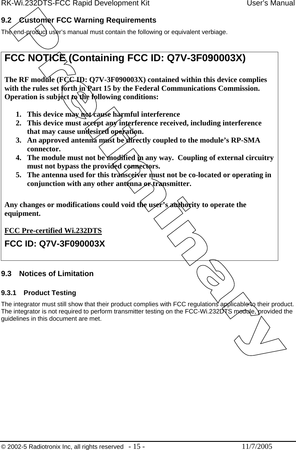 RK-Wi.232DTS-FCC Rapid Development Kit  User’s Manual 9.2  Customer FCC Warning Requirements The end-product user’s manual must contain the following or equivalent verbiage.   FCC NOTICE (Containing FCC ID: Q7V-3F090003X)  The RF module (FCC ID: Q7V-3F090003X) contained within this device complies with the rules set forth in Part 15 by the Federal Communications Commission.  Operation is subject to the following conditions:   1.  This device may not cause harmful interference 2.  This device must accept any interference received, including interference that may cause undesired operation.  3.  An approved antenna must be directly coupled to the module’s RP-SMA connector. 4.  The module must not be modified in any way.  Coupling of external circuitry must not bypass the provided connectors. 5.  The antenna used for this transceiver must not be co-located or operating in conjunction with any other antenna or transmitter.  Any changes or modifications could void the user’s authority to operate the equipment.  FCC Pre-certified Wi.232DTS FCC ID: Q7V-3F090003X  9.3  Notices of Limitation  9.3.1 Product Testing The integrator must still show that their product complies with FCC regulations applicable to their product.  The integrator is not required to perform transmitter testing on the FCC-Wi.232DTS module, provided the guidelines in this document are met.   © 2002-5 Radiotronix Inc, all rights reserved  - 15 -  11/7/2005 