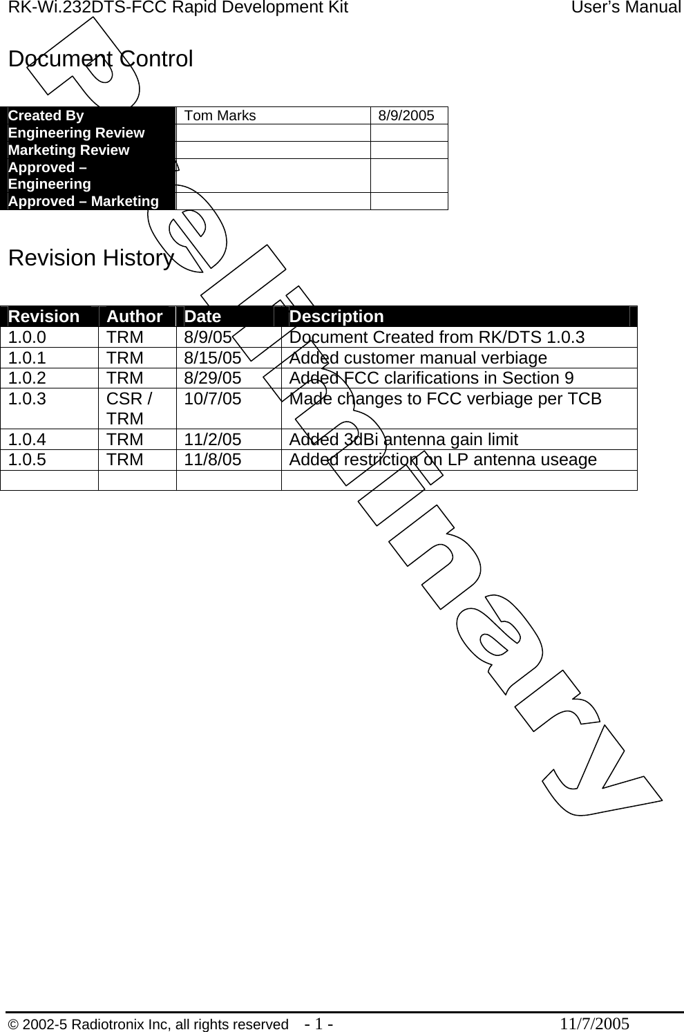 RK-Wi.232DTS-FCC Rapid Development Kit  User’s Manual Document Control  Created By  Tom Marks  8/9/2005 Engineering Review    Marketing Review    Approved – Engineering    Approved – Marketing     Revision History  Revision  Author  Date  Description 1.0.0 TRM 8/9/05 Document Created from RK/DTS 1.0.3 1.0.1  TRM  8/15/05  Added customer manual verbiage 1.0.2  TRM  8/29/05  Added FCC clarifications in Section 9 1.0.3 CSR / TRM  10/7/05  Made changes to FCC verbiage per TCB 1.0.4 TRM 11/2/05 Added 3dBi antenna gain limit 1.0.5  TRM  11/8/05  Added restriction on LP antenna useage       © 2002-5 Radiotronix Inc, all rights reserved  - 1 -  11/7/2005 