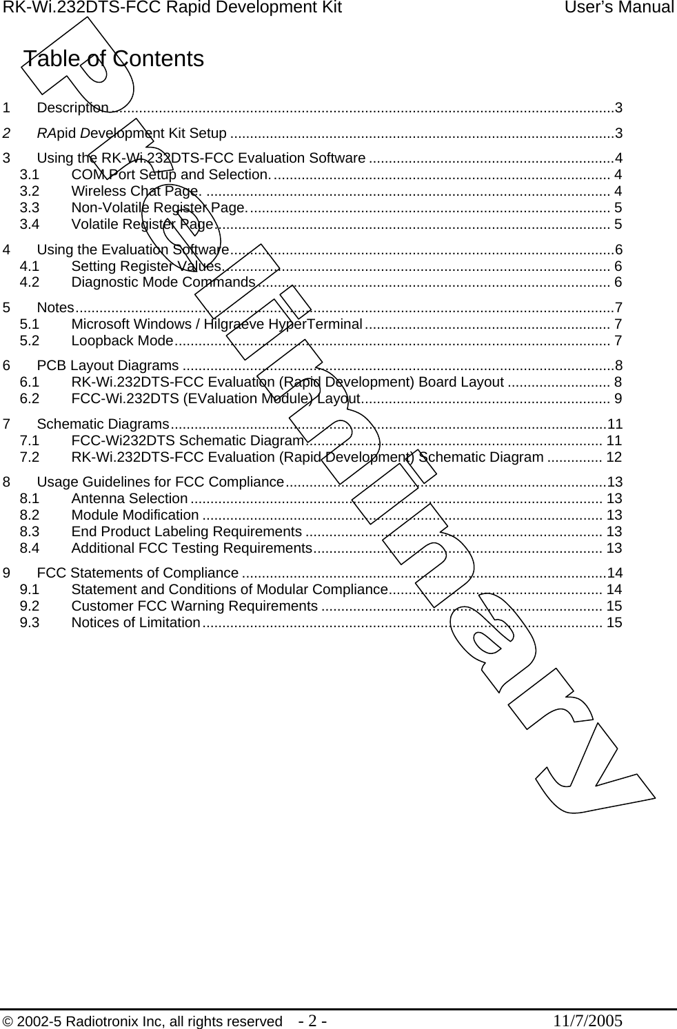 RK-Wi.232DTS-FCC Rapid Development Kit  User’s Manual Table of Contents  1 Description...............................................................................................................................3 2 RApid Development Kit Setup .................................................................................................3 3 Using the RK-Wi.232DTS-FCC Evaluation Software ..............................................................4 3.1 COM Port Setup and Selection...................................................................................... 4 3.2 Wireless Chat Page. ...................................................................................................... 4 3.3 Non-Volatile Register Page............................................................................................ 5 3.4 Volatile Register Page.................................................................................................... 5 4 Using the Evaluation Software.................................................................................................6 4.1 Setting Register Values.................................................................................................. 6 4.2 Diagnostic Mode Commands......................................................................................... 6 5 Notes........................................................................................................................................7 5.1 Microsoft Windows / Hilgraeve HyperTerminal.............................................................. 7 5.2 Loopback Mode.............................................................................................................. 7 6 PCB Layout Diagrams .............................................................................................................8 6.1 RK-Wi.232DTS-FCC Evaluation (Rapid Development) Board Layout .......................... 8 6.2 FCC-Wi.232DTS (EValuation Module) Layout............................................................... 9 7 Schematic Diagrams..............................................................................................................11 7.1 FCC-Wi232DTS Schematic Diagram........................................................................... 11 7.2 RK-Wi.232DTS-FCC Evaluation (Rapid Development) Schematic Diagram .............. 12 8 Usage Guidelines for FCC Compliance.................................................................................13 8.1 Antenna Selection ........................................................................................................ 13 8.2 Module Modification ..................................................................................................... 13 8.3 End Product Labeling Requirements ........................................................................... 13 8.4 Additional FCC Testing Requirements......................................................................... 13 9 FCC Statements of Compliance ............................................................................................14 9.1 Statement and Conditions of Modular Compliance...................................................... 14 9.2 Customer FCC Warning Requirements ....................................................................... 15 9.3 Notices of Limitation..................................................................................................... 15  © 2002-5 Radiotronix Inc, all rights reserved  - 2 -  11/7/2005 