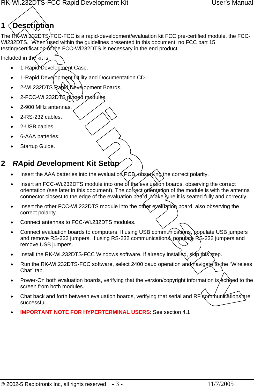 RK-Wi.232DTS-FCC Rapid Development Kit  User’s Manual  1 Description The RK-Wi.232DTS-FCC-FCC is a rapid-development/evaluation kit FCC pre-certified module, the FCC-Wi232DTS.  When used within the guidelines presented in this document, no FCC part 15 testing/certification of the FCC-Wi232DTS is necessary in the end product. Included in the kit is: •  1-Rapid Development Case. •  1-Rapid Development Utility and Documentation CD. •  2-Wi.232DTS Rapid Development Boards. •  2-FCC-Wi.232DTS pinned modules. •  2-900 MHz antennas. •  2-RS-232 cables. •  2-USB cables. •  6-AAA batteries. •  Startup Guide.  2  RApid Development Kit Setup •  Insert the AAA batteries into the evaluation PCB, observing the correct polarity. •  Insert an FCC-Wi.232DTS module into one of the evaluation boards, observing the correct orientation (see later in this document). The correct orientation of the module is with the antenna connector closest to the edge of the evaluation board. Make sure it is seated fully and correctly. •  Insert the other FCC-Wi.232DTS module into the other evaluation board, also observing the correct polarity. •  Connect antennas to FCC-Wi.232DTS modules. •  Connect evaluation boards to computers. If using USB communications, populate USB jumpers and remove RS-232 jumpers. If using RS-232 communications, populate RS-232 jumpers and remove USB jumpers.  •  Install the RK-Wi.232DTS-FCC Windows software. If already installed, skip this step. •  Run the RK-Wi.232DTS-FCC software, select 2400 baud operation and navigate to the “Wireless Chat” tab. •  Power-On both evaluation boards, verifying that the version/copyright information is echoed to the screen from both modules. •  Chat back and forth between evaluation boards, verifying that serial and RF communications are successful. •  IMPORTANT NOTE FOR HYPERTERMINAL USERS: See section 4.1  © 2002-5 Radiotronix Inc, all rights reserved  - 3 -  11/7/2005 
