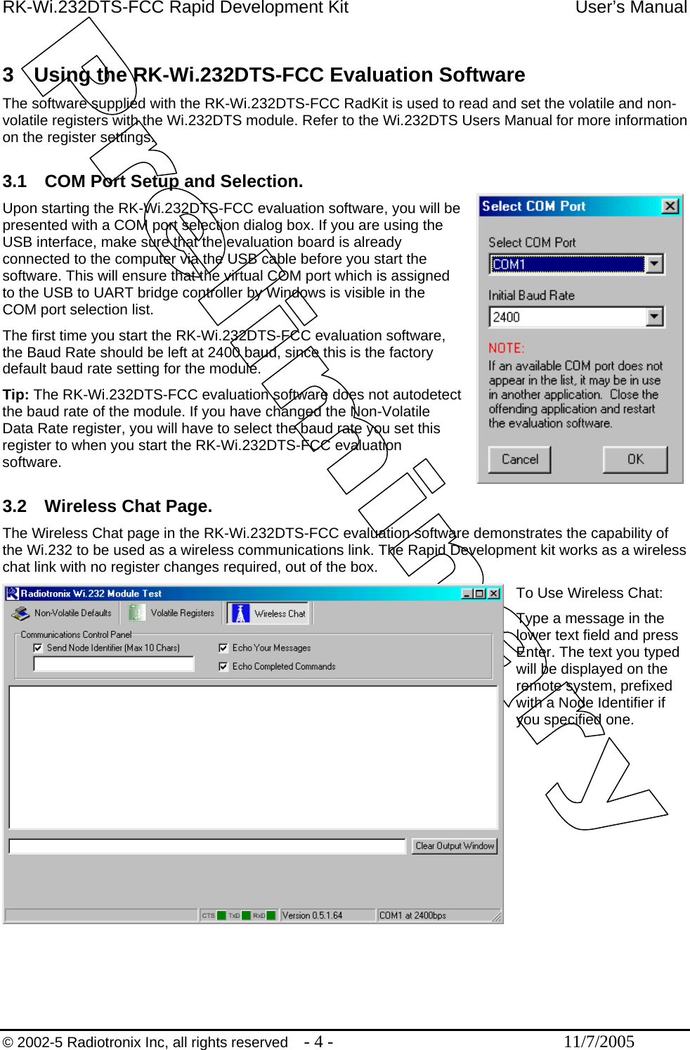 RK-Wi.232DTS-FCC Rapid Development Kit  User’s Manual  3  Using the RK-Wi.232DTS-FCC Evaluation Software The software supplied with the RK-Wi.232DTS-FCC RadKit is used to read and set the volatile and non-volatile registers with the Wi.232DTS module. Refer to the Wi.232DTS Users Manual for more information on the register settings.   3.1  COM Port Setup and Selection. Upon starting the RK-Wi.232DTS-FCC evaluation software, you will be presented with a COM port selection dialog box. If you are using the USB interface, make sure that the evaluation board is already connected to the computer via the USB cable before you start the software. This will ensure that the virtual COM port which is assigned to the USB to UART bridge controller by Windows is visible in the COM port selection list. The first time you start the RK-Wi.232DTS-FCC evaluation software, the Baud Rate should be left at 2400 baud, since this is the factory default baud rate setting for the module. Tip: The RK-Wi.232DTS-FCC evaluation software does not autodetect the baud rate of the module. If you have changed the Non-Volatile Data Rate register, you will have to select the baud rate you set this register to when you start the RK-Wi.232DTS-FCC evaluation software.  3.2  Wireless Chat Page. The Wireless Chat page in the RK-Wi.232DTS-FCC evaluation software demonstrates the capability of the Wi.232 to be used as a wireless communications link. The Rapid Development kit works as a wireless chat link with no register changes required, out of the box.  To Use Wireless Chat: Type a message in the lower text field and press Enter. The text you typed will be displayed on the remote system, prefixed with a Node Identifier if you specified one.  © 2002-5 Radiotronix Inc, all rights reserved  - 4 -  11/7/2005 