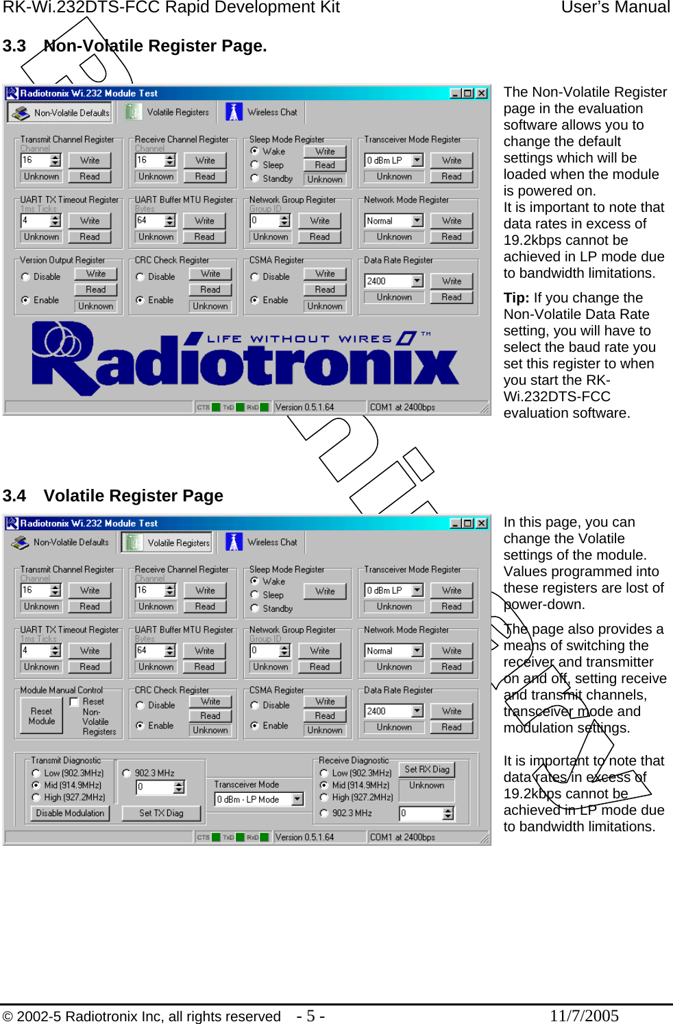 RK-Wi.232DTS-FCC Rapid Development Kit  User’s Manual 3.3  Non-Volatile Register Page.  The Non-Volatile Register page in the evaluation software allows you to change the default settings which will be loaded when the module is powered on. It is important to note that data rates in excess of 19.2kbps cannot be achieved in LP mode due to bandwidth limitations. Tip: If you change the Non-Volatile Data Rate setting, you will have to select the baud rate you set this register to when you start the RK-Wi.232DTS-FCC evaluation software.    3.4  Volatile Register Page In this page, you can change the Volatile settings of the module. Values programmed into these registers are lost of power-down. The page also provides a means of switching the receiver and transmitter on and off, setting receive and transmit channels, transceiver mode and modulation settings.  It is important to note that data rates in excess of 19.2kbps cannot be achieved in LP mode due to bandwidth limitations.         © 2002-5 Radiotronix Inc, all rights reserved  - 5 -  11/7/2005 