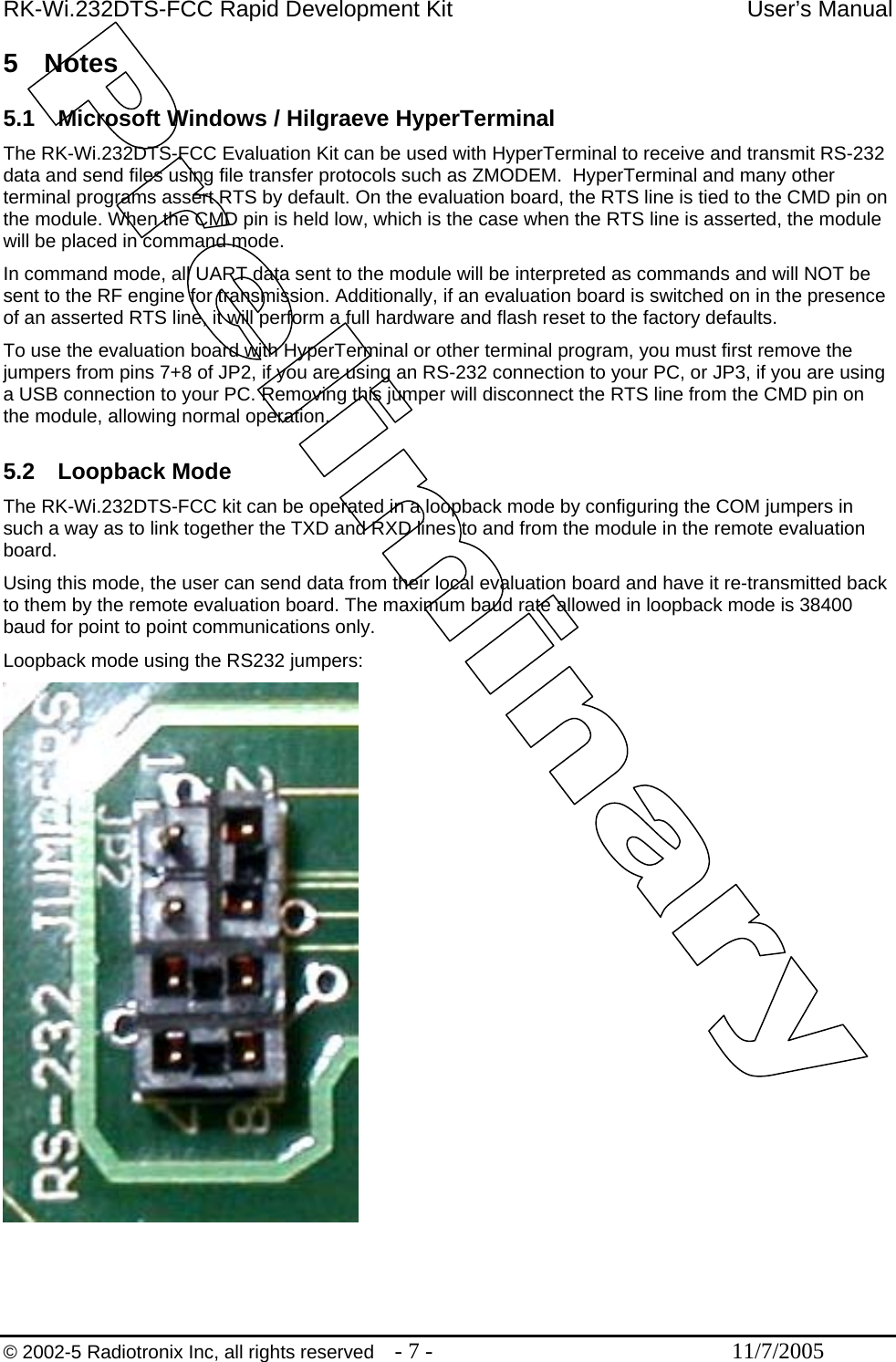 RK-Wi.232DTS-FCC Rapid Development Kit  User’s Manual 5 Notes  5.1  Microsoft Windows / Hilgraeve HyperTerminal The RK-Wi.232DTS-FCC Evaluation Kit can be used with HyperTerminal to receive and transmit RS-232 data and send files using file transfer protocols such as ZMODEM.  HyperTerminal and many other terminal programs assert RTS by default. On the evaluation board, the RTS line is tied to the CMD pin on the module. When the CMD pin is held low, which is the case when the RTS line is asserted, the module will be placed in command mode.  In command mode, all UART data sent to the module will be interpreted as commands and will NOT be sent to the RF engine for transmission. Additionally, if an evaluation board is switched on in the presence of an asserted RTS line, it will perform a full hardware and flash reset to the factory defaults. To use the evaluation board with HyperTerminal or other terminal program, you must first remove the jumpers from pins 7+8 of JP2, if you are using an RS-232 connection to your PC, or JP3, if you are using a USB connection to your PC. Removing this jumper will disconnect the RTS line from the CMD pin on the module, allowing normal operation.  5.2 Loopback Mode The RK-Wi.232DTS-FCC kit can be operated in a loopback mode by configuring the COM jumpers in such a way as to link together the TXD and RXD lines to and from the module in the remote evaluation board. Using this mode, the user can send data from their local evaluation board and have it re-transmitted back to them by the remote evaluation board. The maximum baud rate allowed in loopback mode is 38400 baud for point to point communications only. Loopback mode using the RS232 jumpers:    © 2002-5 Radiotronix Inc, all rights reserved  - 7 -  11/7/2005 