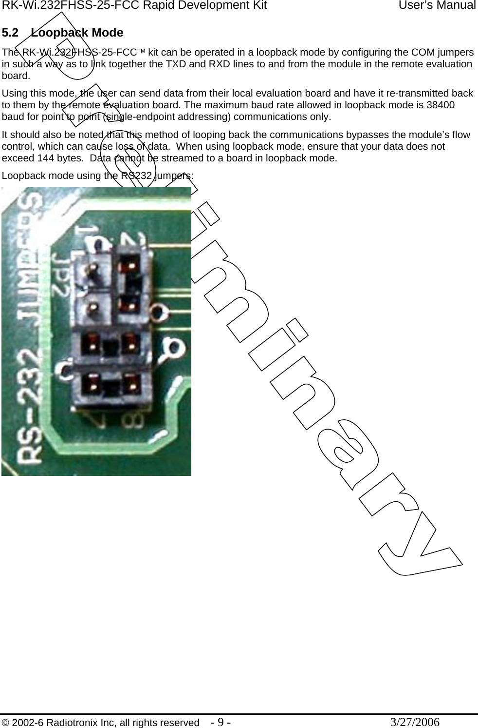 RK-Wi.232FHSS-25-FCC Rapid Development Kit  User’s Manual  © 2002-6 Radiotronix Inc, all rights reserved  - 9 -  3/27/2006 5.2 Loopback Mode The RK-Wi.232FHSS-25-FCC™ kit can be operated in a loopback mode by configuring the COM jumpers in such a way as to link together the TXD and RXD lines to and from the module in the remote evaluation board. Using this mode, the user can send data from their local evaluation board and have it re-transmitted back to them by the remote evaluation board. The maximum baud rate allowed in loopback mode is 38400 baud for point to point (single-endpoint addressing) communications only. It should also be noted that this method of looping back the communications bypasses the module’s flow control, which can cause loss of data.  When using loopback mode, ensure that your data does not exceed 144 bytes.  Data cannot be streamed to a board in loopback mode. Loopback mode using the RS232 jumpers:   