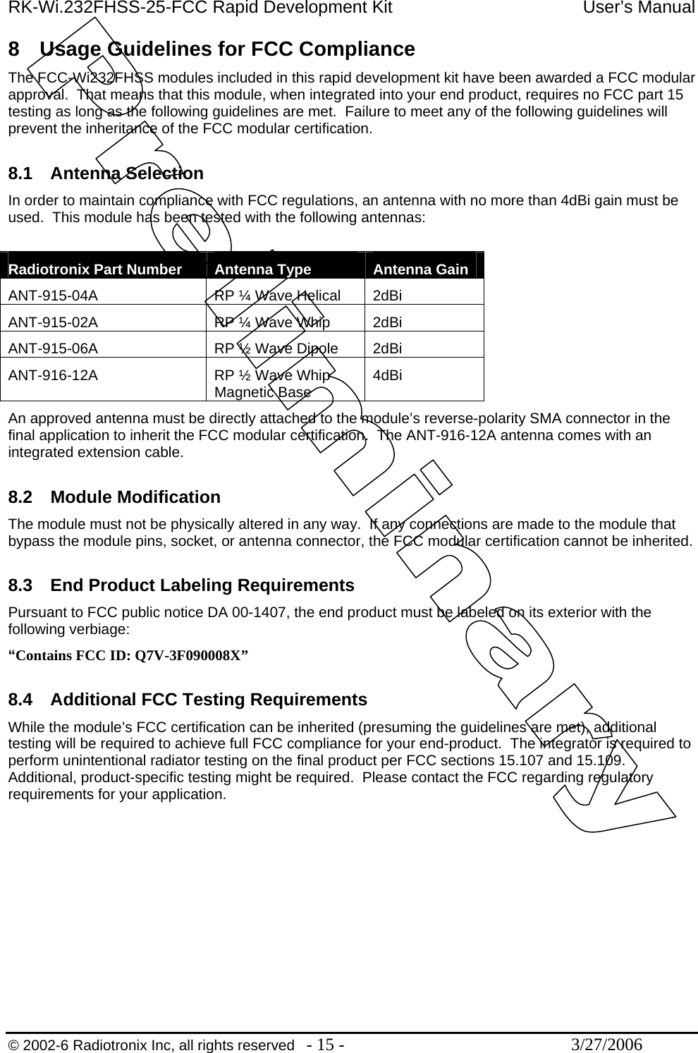 RK-Wi.232FHSS-25-FCC Rapid Development Kit  User’s Manual  © 2002-6 Radiotronix Inc, all rights reserved  - 15 -  3/27/2006 8  Usage Guidelines for FCC Compliance The FCC-Wi232FHSS modules included in this rapid development kit have been awarded a FCC modular approval.  That means that this module, when integrated into your end product, requires no FCC part 15 testing as long as the following guidelines are met.  Failure to meet any of the following guidelines will prevent the inheritance of the FCC modular certification.  8.1 Antenna Selection In order to maintain compliance with FCC regulations, an antenna with no more than 4dBi gain must be used.  This module has been tested with the following antennas:  Radiotronix Part Number  Antenna Type  Antenna Gain ANT-915-04A  RP ¼ Wave Helical  2dBi ANT-915-02A  RP ¼ Wave Whip  2dBi ANT-915-06A  RP ½ Wave Dipole  2dBi ANT-916-12A  RP ½ Wave Whip Magnetic Base  4dBi An approved antenna must be directly attached to the module’s reverse-polarity SMA connector in the final application to inherit the FCC modular certification.  The ANT-916-12A antenna comes with an integrated extension cable.  8.2 Module Modification The module must not be physically altered in any way.  If any connections are made to the module that bypass the module pins, socket, or antenna connector, the FCC modular certification cannot be inherited.  8.3  End Product Labeling Requirements Pursuant to FCC public notice DA 00-1407, the end product must be labeled on its exterior with the following verbiage: “Contains FCC ID: Q7V-3F090008X”  8.4  Additional FCC Testing Requirements While the module’s FCC certification can be inherited (presuming the guidelines are met), additional testing will be required to achieve full FCC compliance for your end-product.  The integrator is required to perform unintentional radiator testing on the final product per FCC sections 15.107 and 15.109.  Additional, product-specific testing might be required.  Please contact the FCC regarding regulatory requirements for your application.  