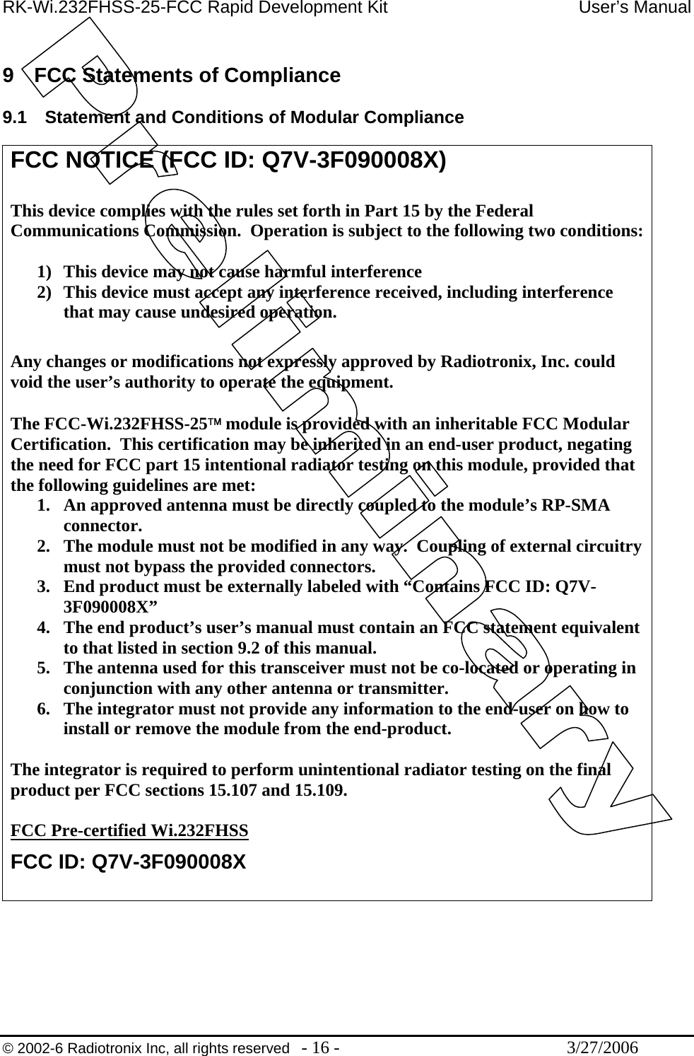 RK-Wi.232FHSS-25-FCC Rapid Development Kit  User’s Manual  © 2002-6 Radiotronix Inc, all rights reserved  - 16 -  3/27/2006  9  FCC Statements of Compliance  9.1  Statement and Conditions of Modular Compliance  FCC NOTICE (FCC ID: Q7V-3F090008X)  This device complies with the rules set forth in Part 15 by the Federal Communications Commission.  Operation is subject to the following two conditions:  1)  This device may not cause harmful interference 2)  This device must accept any interference received, including interference that may cause undesired operation.   Any changes or modifications not expressly approved by Radiotronix, Inc. could void the user’s authority to operate the equipment.  The FCC-Wi.232FHSS-25™ module is provided with an inheritable FCC Modular Certification.  This certification may be inherited in an end-user product, negating the need for FCC part 15 intentional radiator testing on this module, provided that the following guidelines are met: 1.  An approved antenna must be directly coupled to the module’s RP-SMA connector. 2.  The module must not be modified in any way.  Coupling of external circuitry must not bypass the provided connectors. 3.  End product must be externally labeled with “Contains FCC ID: Q7V-3F090008X” 4.  The end product’s user’s manual must contain an FCC statement equivalent to that listed in section 9.2 of this manual. 5.  The antenna used for this transceiver must not be co-located or operating in conjunction with any other antenna or transmitter. 6.  The integrator must not provide any information to the end-user on how to install or remove the module from the end-product.  The integrator is required to perform unintentional radiator testing on the final product per FCC sections 15.107 and 15.109.  FCC Pre-certified Wi.232FHSS FCC ID: Q7V-3F090008X  