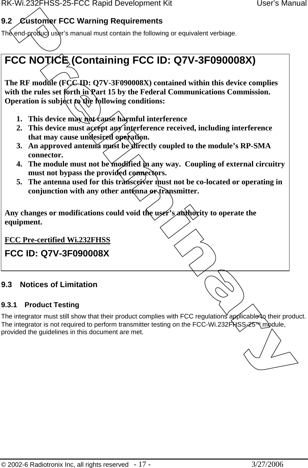 RK-Wi.232FHSS-25-FCC Rapid Development Kit  User’s Manual  © 2002-6 Radiotronix Inc, all rights reserved  - 17 -  3/27/2006 9.2  Customer FCC Warning Requirements The end-product user’s manual must contain the following or equivalent verbiage.   9.3  Notices of Limitation  9.3.1 Product Testing The integrator must still show that their product complies with FCC regulations applicable to their product.  The integrator is not required to perform transmitter testing on the FCC-Wi.232FHSS-25™ module, provided the guidelines in this document are met.  FCC NOTICE (Containing FCC ID: Q7V-3F090008X)  The RF module (FCC ID: Q7V-3F090008X) contained within this device complies with the rules set forth in Part 15 by the Federal Communications Commission.  Operation is subject to the following conditions:   1.  This device may not cause harmful interference 2.  This device must accept any interference received, including interference that may cause undesired operation.  3.  An approved antenna must be directly coupled to the module’s RP-SMA connector. 4.  The module must not be modified in any way.  Coupling of external circuitry must not bypass the provided connectors. 5.  The antenna used for this transceiver must not be co-located or operating in conjunction with any other antenna or transmitter.  Any changes or modifications could void the user’s authority to operate the equipment.  FCC Pre-certified Wi.232FHSS FCC ID: Q7V-3F090008X  