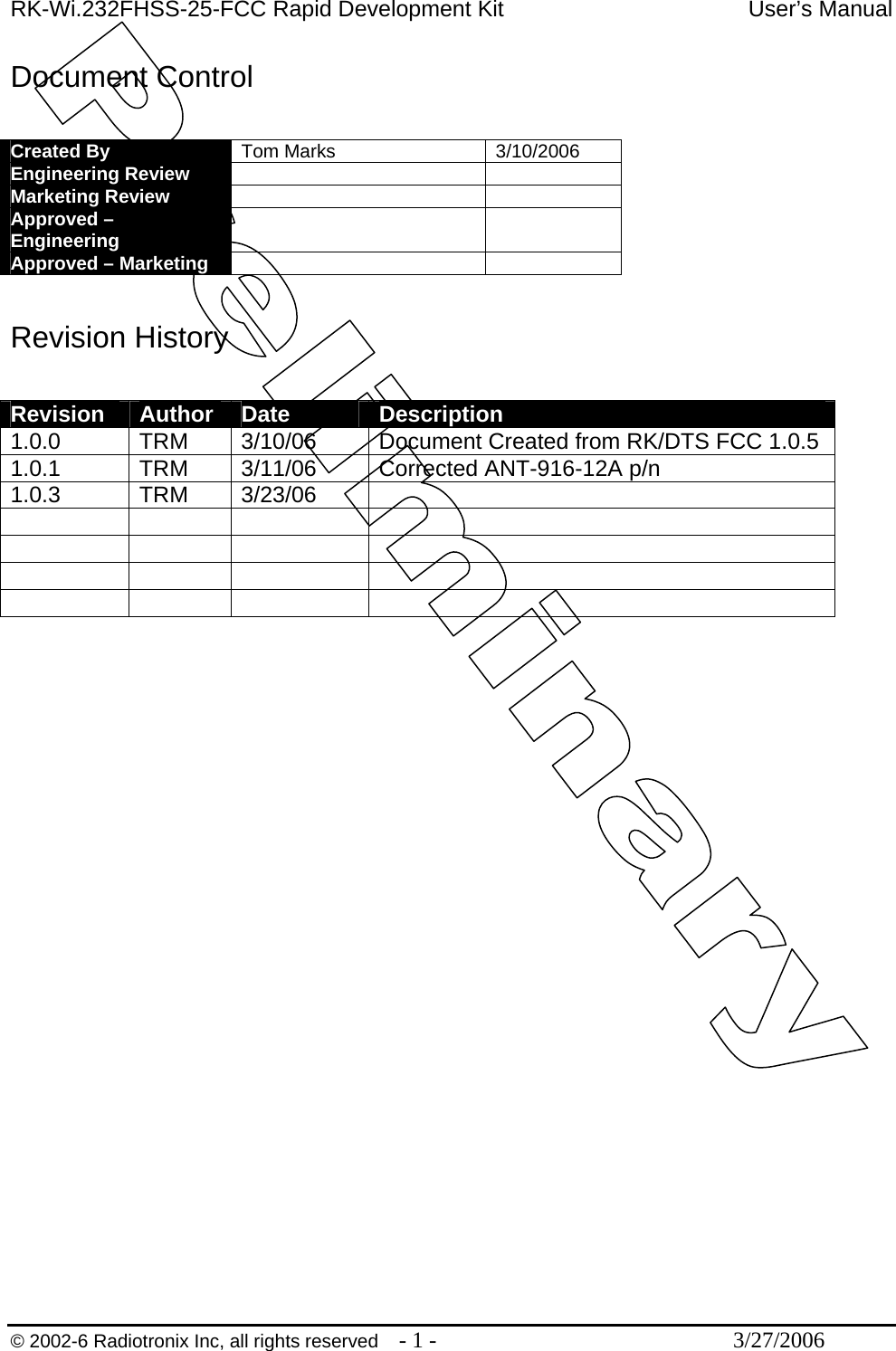 RK-Wi.232FHSS-25-FCC Rapid Development Kit  User’s Manual  © 2002-6 Radiotronix Inc, all rights reserved  - 1 -  3/27/2006 Document Control  Created By  Tom Marks  3/10/2006 Engineering Review    Marketing Review    Approved – Engineering    Approved – Marketing     Revision History  Revision  Author  Date  Description 1.0.0 TRM 3/10/06 Document Created from RK/DTS FCC 1.0.5 1.0.1  TRM  3/11/06  Corrected ANT-916-12A p/n 1.0.3 TRM 3/23/06                      