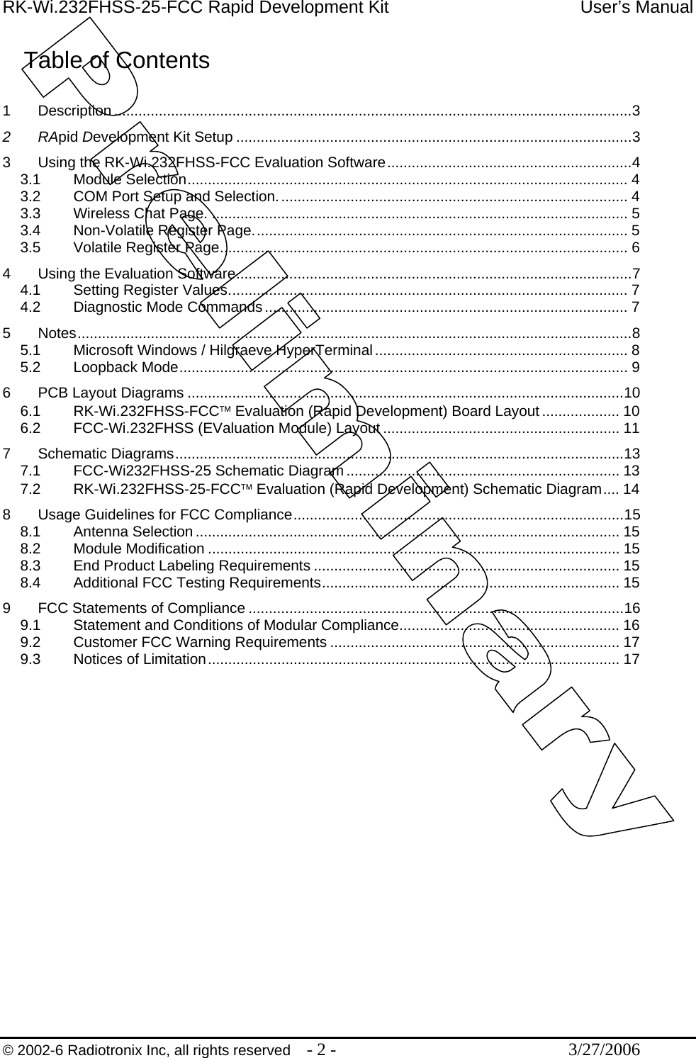 RK-Wi.232FHSS-25-FCC Rapid Development Kit  User’s Manual  © 2002-6 Radiotronix Inc, all rights reserved  - 2 -  3/27/2006 Table of Contents  1 Description ...............................................................................................................................3 2 RApid Development Kit Setup .................................................................................................3 3 Using the RK-Wi.232FHSS-FCC Evaluation Software............................................................4 3.1 Module Selection............................................................................................................ 4 3.2 COM Port Setup and Selection...................................................................................... 4 3.3 Wireless Chat Page. ...................................................................................................... 5 3.4 Non-Volatile Register Page............................................................................................ 5 3.5 Volatile Register Page.................................................................................................... 6 4 Using the Evaluation Software.................................................................................................7 4.1 Setting Register Values.................................................................................................. 7 4.2 Diagnostic Mode Commands......................................................................................... 7 5 Notes........................................................................................................................................8 5.1 Microsoft Windows / Hilgraeve HyperTerminal.............................................................. 8 5.2 Loopback Mode.............................................................................................................. 9 6 PCB Layout Diagrams ...........................................................................................................10 6.1 RK-Wi.232FHSS-FCC™ Evaluation (Rapid Development) Board Layout ................... 10 6.2 FCC-Wi.232FHSS (EValuation Module) Layout .......................................................... 11 7 Schematic Diagrams..............................................................................................................13 7.1 FCC-Wi232FHSS-25 Schematic Diagram................................................................... 13 7.2 RK-Wi.232FHSS-25-FCC™ Evaluation (Rapid Development) Schematic Diagram.... 14 8 Usage Guidelines for FCC Compliance.................................................................................15 8.1 Antenna Selection ........................................................................................................ 15 8.2 Module Modification ..................................................................................................... 15 8.3 End Product Labeling Requirements ........................................................................... 15 8.4 Additional FCC Testing Requirements......................................................................... 15 9 FCC Statements of Compliance ............................................................................................16 9.1 Statement and Conditions of Modular Compliance...................................................... 16 9.2 Customer FCC Warning Requirements ....................................................................... 17 9.3 Notices of Limitation..................................................................................................... 17 