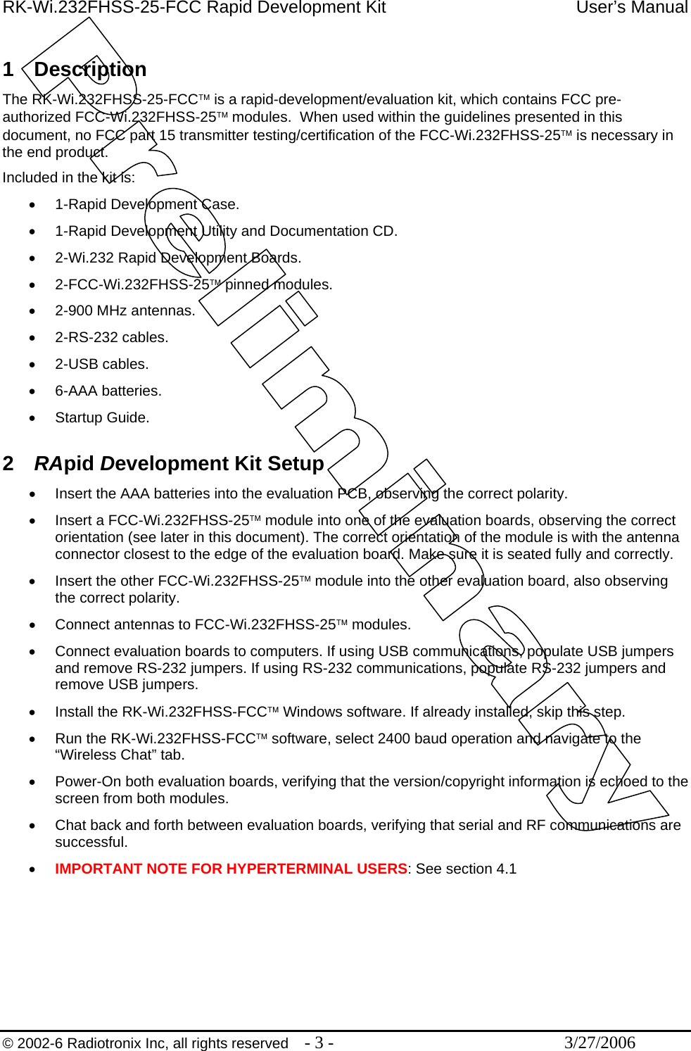 RK-Wi.232FHSS-25-FCC Rapid Development Kit  User’s Manual  © 2002-6 Radiotronix Inc, all rights reserved  - 3 -  3/27/2006  1 Description The RK-Wi.232FHSS-25-FCC™ is a rapid-development/evaluation kit, which contains FCC pre-authorized FCC-Wi.232FHSS-25™ modules.  When used within the guidelines presented in this document, no FCC part 15 transmitter testing/certification of the FCC-Wi.232FHSS-25™ is necessary in the end product. Included in the kit is: •  1-Rapid Development Case. •  1-Rapid Development Utility and Documentation CD. •  2-Wi.232 Rapid Development Boards. •  2-FCC-Wi.232FHSS-25™ pinned modules. •  2-900 MHz antennas. •  2-RS-232 cables. •  2-USB cables. •  6-AAA batteries. •  Startup Guide.  2  RApid Development Kit Setup •  Insert the AAA batteries into the evaluation PCB, observing the correct polarity. •  Insert a FCC-Wi.232FHSS-25™ module into one of the evaluation boards, observing the correct orientation (see later in this document). The correct orientation of the module is with the antenna connector closest to the edge of the evaluation board. Make sure it is seated fully and correctly. •  Insert the other FCC-Wi.232FHSS-25™ module into the other evaluation board, also observing the correct polarity. •  Connect antennas to FCC-Wi.232FHSS-25™ modules. •  Connect evaluation boards to computers. If using USB communications, populate USB jumpers and remove RS-232 jumpers. If using RS-232 communications, populate RS-232 jumpers and remove USB jumpers.  •  Install the RK-Wi.232FHSS-FCC™ Windows software. If already installed, skip this step. •  Run the RK-Wi.232FHSS-FCC™ software, select 2400 baud operation and navigate to the “Wireless Chat” tab. •  Power-On both evaluation boards, verifying that the version/copyright information is echoed to the screen from both modules. •  Chat back and forth between evaluation boards, verifying that serial and RF communications are successful. •  IMPORTANT NOTE FOR HYPERTERMINAL USERS: See section 4.1 