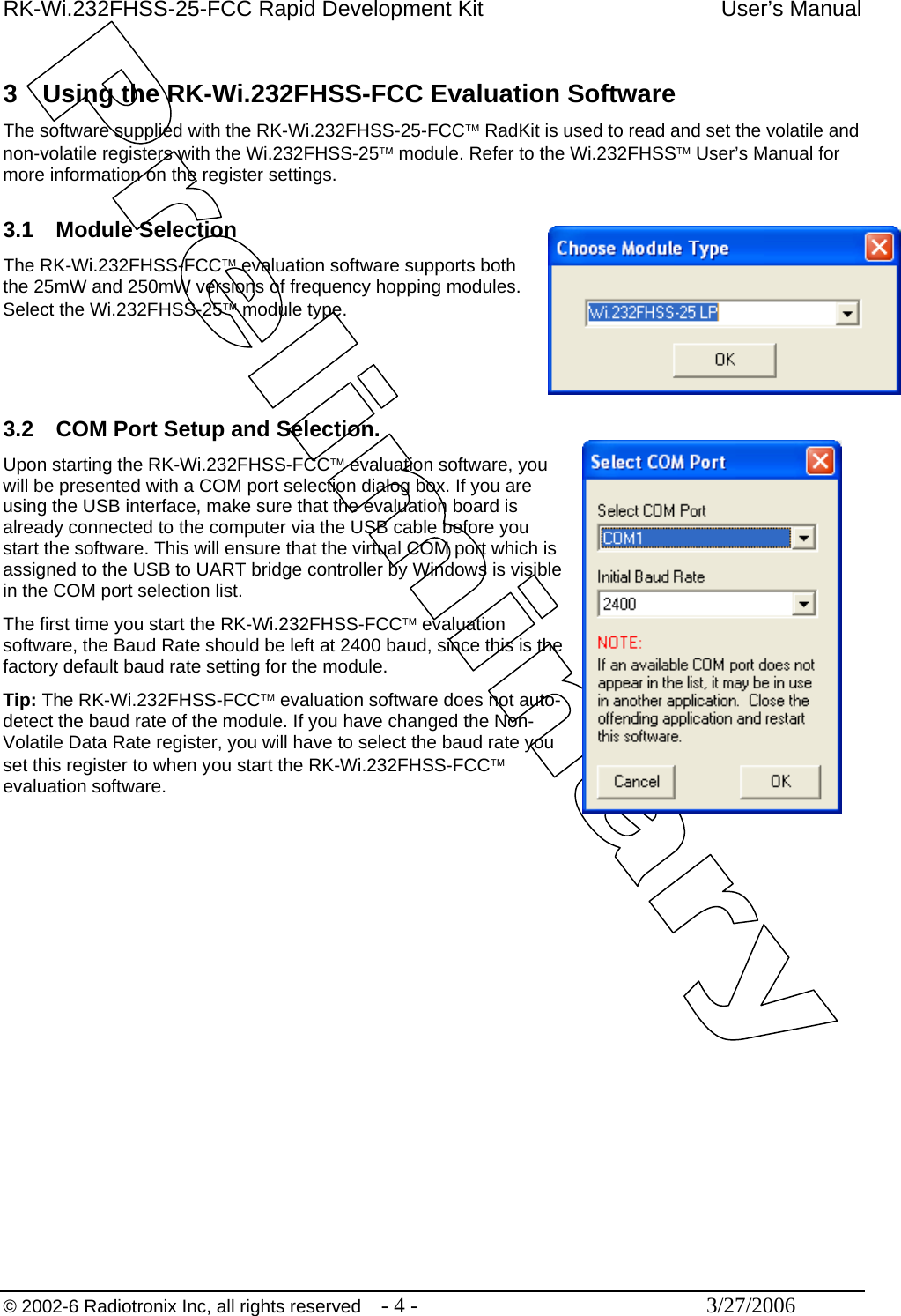 RK-Wi.232FHSS-25-FCC Rapid Development Kit  User’s Manual  © 2002-6 Radiotronix Inc, all rights reserved  - 4 -  3/27/2006  3  Using the RK-Wi.232FHSS-FCC Evaluation Software The software supplied with the RK-Wi.232FHSS-25-FCC™ RadKit is used to read and set the volatile and non-volatile registers with the Wi.232FHSS-25™ module. Refer to the Wi.232FHSS™ User’s Manual for more information on the register settings.   3.1 Module Selection The RK-Wi.232FHSS-FCC™ evaluation software supports both the 25mW and 250mW versions of frequency hopping modules.  Select the Wi.232FHSS-25™ module type.    3.2  COM Port Setup and Selection. Upon starting the RK-Wi.232FHSS-FCC™ evaluation software, you will be presented with a COM port selection dialog box. If you are using the USB interface, make sure that the evaluation board is already connected to the computer via the USB cable before you start the software. This will ensure that the virtual COM port which is assigned to the USB to UART bridge controller by Windows is visible in the COM port selection list. The first time you start the RK-Wi.232FHSS-FCC™ evaluation software, the Baud Rate should be left at 2400 baud, since this is the factory default baud rate setting for the module. Tip: The RK-Wi.232FHSS-FCC™ evaluation software does not auto-detect the baud rate of the module. If you have changed the Non-Volatile Data Rate register, you will have to select the baud rate you set this register to when you start the RK-Wi.232FHSS-FCC™ evaluation software.  