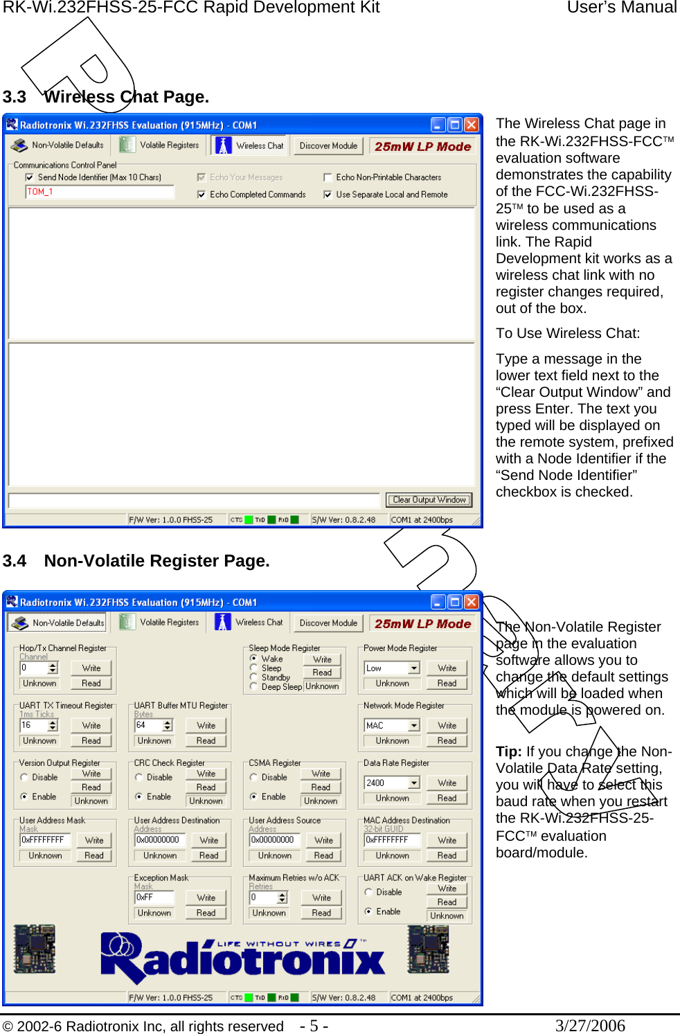 RK-Wi.232FHSS-25-FCC Rapid Development Kit  User’s Manual  © 2002-6 Radiotronix Inc, all rights reserved  - 5 -  3/27/2006   3.3  Wireless Chat Page. The Wireless Chat page in the RK-Wi.232FHSS-FCC™ evaluation software demonstrates the capability of the FCC-Wi.232FHSS-25™ to be used as a wireless communications link. The Rapid Development kit works as a wireless chat link with no register changes required, out of the box.  To Use Wireless Chat: Type a message in the lower text field next to the “Clear Output Window” and press Enter. The text you typed will be displayed on the remote system, prefixed with a Node Identifier if the “Send Node Identifier” checkbox is checked.   3.4  Non-Volatile Register Page.   The Non-Volatile Register page in the evaluation software allows you to change the default settings which will be loaded when the module is powered on.  Tip: If you change the Non-Volatile Data Rate setting, you will have to select this baud rate when you restart the RK-Wi.232FHSS-25-FCC™ evaluation board/module.      