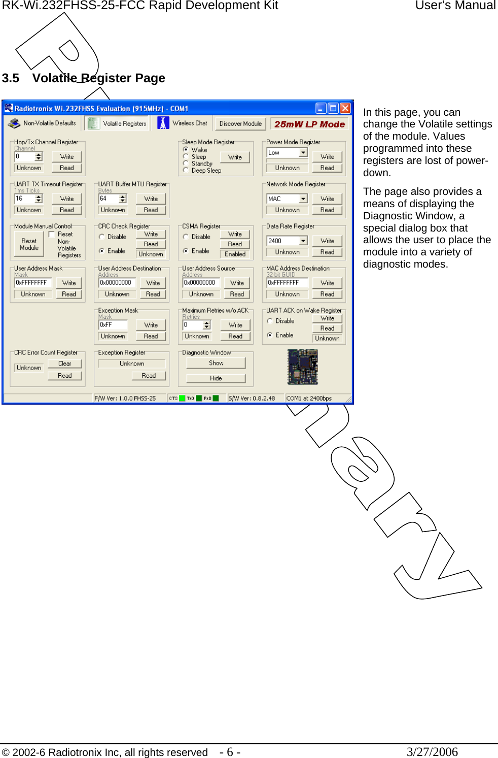 RK-Wi.232FHSS-25-FCC Rapid Development Kit  User’s Manual  © 2002-6 Radiotronix Inc, all rights reserved  - 6 -  3/27/2006    3.5  Volatile Register Page  In this page, you can change the Volatile settings of the module. Values programmed into these registers are lost of power-down. The page also provides a means of displaying the Diagnostic Window, a special dialog box that allows the user to place the module into a variety of diagnostic modes. 