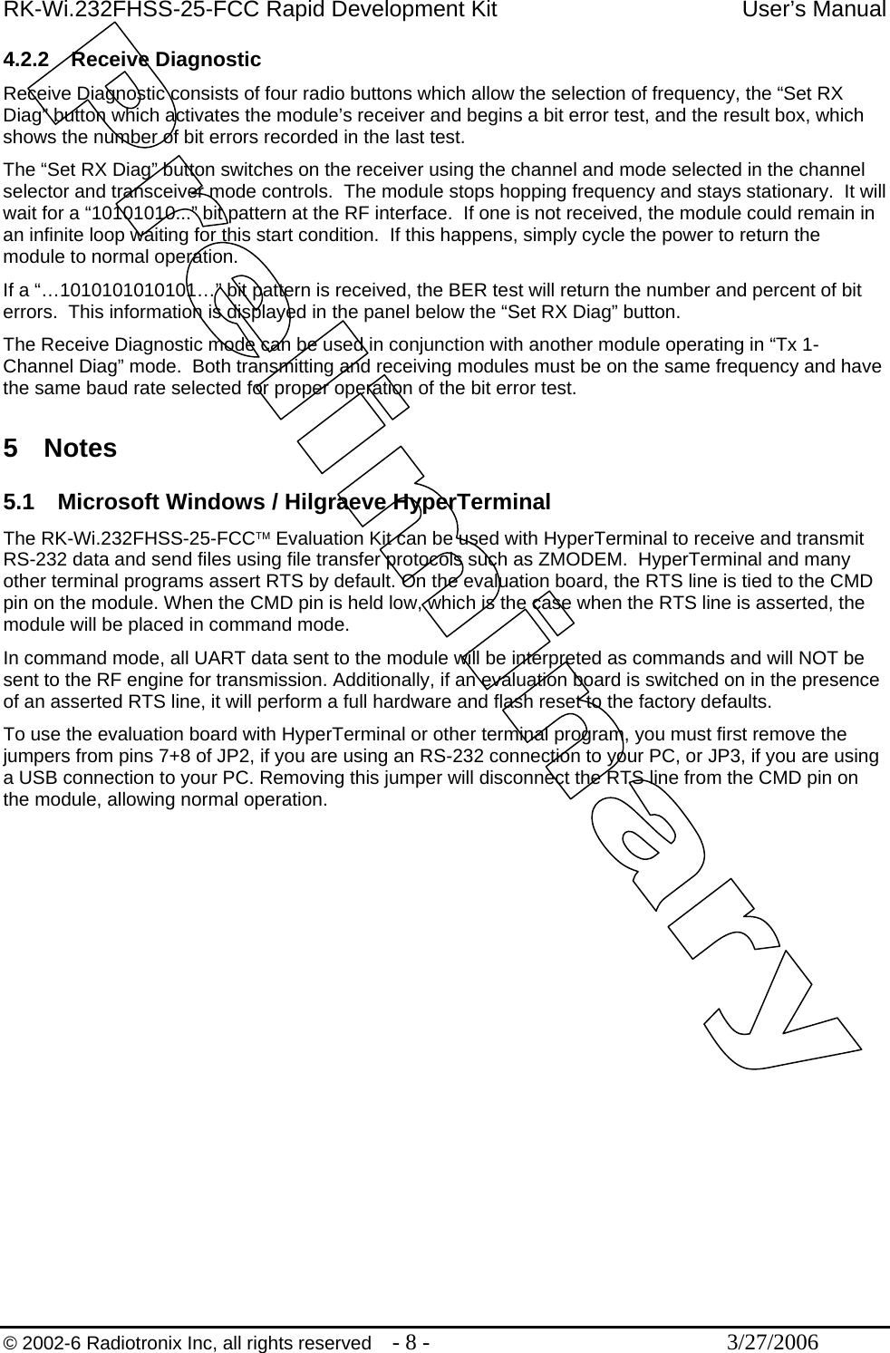 RK-Wi.232FHSS-25-FCC Rapid Development Kit  User’s Manual  © 2002-6 Radiotronix Inc, all rights reserved  - 8 -  3/27/2006 4.2.2 Receive Diagnostic Receive Diagnostic consists of four radio buttons which allow the selection of frequency, the “Set RX Diag” button which activates the module’s receiver and begins a bit error test, and the result box, which shows the number of bit errors recorded in the last test. The “Set RX Diag” button switches on the receiver using the channel and mode selected in the channel selector and transceiver mode controls.  The module stops hopping frequency and stays stationary.  It will wait for a “10101010...” bit pattern at the RF interface.  If one is not received, the module could remain in an infinite loop waiting for this start condition.  If this happens, simply cycle the power to return the module to normal operation. If a “…1010101010101…” bit pattern is received, the BER test will return the number and percent of bit errors.  This information is displayed in the panel below the “Set RX Diag” button.  The Receive Diagnostic mode can be used in conjunction with another module operating in “Tx 1-Channel Diag” mode.  Both transmitting and receiving modules must be on the same frequency and have the same baud rate selected for proper operation of the bit error test.  5 Notes  5.1  Microsoft Windows / Hilgraeve HyperTerminal The RK-Wi.232FHSS-25-FCC™ Evaluation Kit can be used with HyperTerminal to receive and transmit RS-232 data and send files using file transfer protocols such as ZMODEM.  HyperTerminal and many other terminal programs assert RTS by default. On the evaluation board, the RTS line is tied to the CMD pin on the module. When the CMD pin is held low, which is the case when the RTS line is asserted, the module will be placed in command mode.  In command mode, all UART data sent to the module will be interpreted as commands and will NOT be sent to the RF engine for transmission. Additionally, if an evaluation board is switched on in the presence of an asserted RTS line, it will perform a full hardware and flash reset to the factory defaults. To use the evaluation board with HyperTerminal or other terminal program, you must first remove the jumpers from pins 7+8 of JP2, if you are using an RS-232 connection to your PC, or JP3, if you are using a USB connection to your PC. Removing this jumper will disconnect the RTS line from the CMD pin on the module, allowing normal operation.  