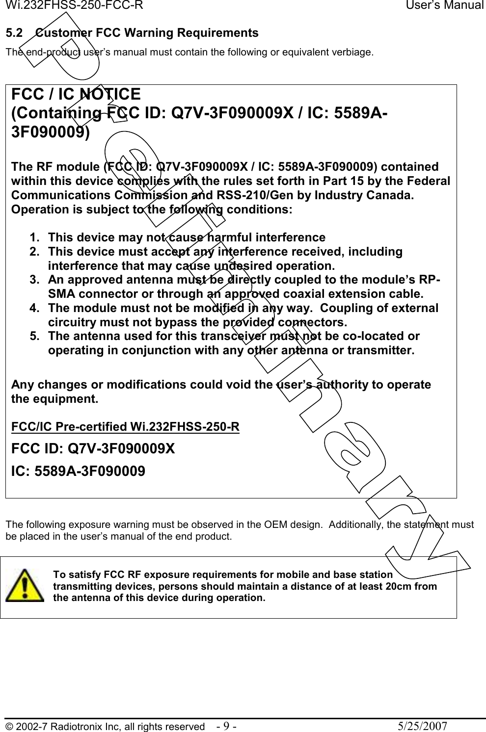 Wi.232FHSS-250-FCC-R  User’s Manual   © 2002-7 Radiotronix Inc, all rights reserved  - 9 -  5/25/2007 5.2  Customer FCC Warning Requirements The end-product user’s manual must contain the following or equivalent verbiage.   The following exposure warning must be observed in the OEM design.  Additionally, the statement must be placed in the user’s manual of the end product.   To satisfy FCC RF exposure requirements for mobile and base station transmitting devices, persons should maintain a distance of at least 20cm from the antenna of this device during operation.      FCC / IC NOTICE  (Containing FCC ID: Q7V-3F090009X / IC: 5589A-3F090009)  The RF module (FCC ID: Q7V-3F090009X / IC: 5589A-3F090009) contained within this device complies with the rules set forth in Part 15 by the Federal Communications Commission and RSS-210/Gen by Industry Canada.  Operation is subject to the following conditions:   1.  This device may not cause harmful interference 2.  This device must accept any interference received, including interference that may cause undesired operation.  3.  An approved antenna must be directly coupled to the module’s RP-SMA connector or through an approved coaxial extension cable. 4.  The module must not be modified in any way.  Coupling of external circuitry must not bypass the provided connectors. 5.  The antenna used for this transceiver must not be co-located or operating in conjunction with any other antenna or transmitter.  Any changes or modifications could void the user’s authority to operate the equipment.  FCC/IC Pre-certified Wi.232FHSS-250-R FCC ID: Q7V-3F090009X IC: 5589A-3F090009  