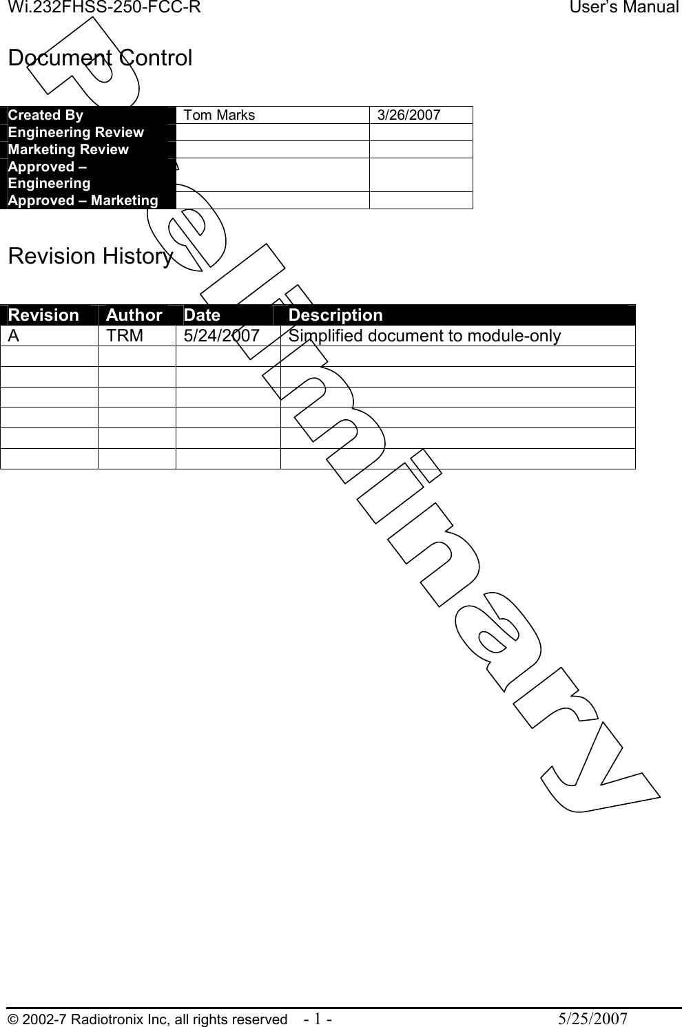 Wi.232FHSS-250-FCC-R  User’s Manual   © 2002-7 Radiotronix Inc, all rights reserved  - 1 -  5/25/2007 Document Control  Created By  Tom Marks  3/26/2007 Engineering Review     Marketing Review     Approved – Engineering    Approved – Marketing      Revision History  Revision  Author  Date  Description A  TRM  5/24/2007  Simplified document to module-only                                           
