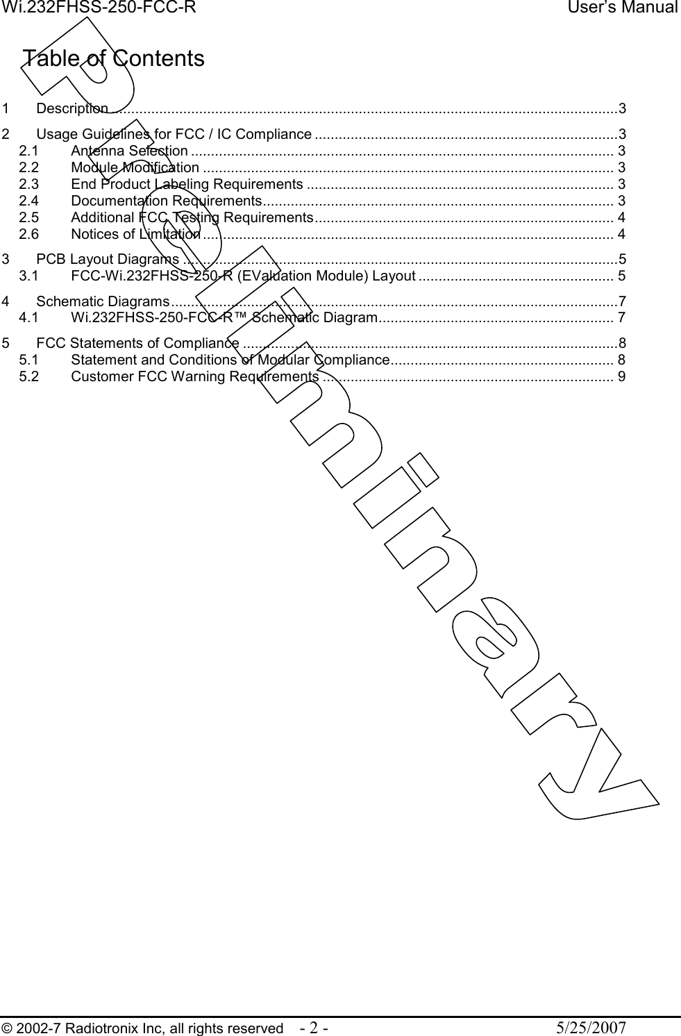 Wi.232FHSS-250-FCC-R  User’s Manual   © 2002-7 Radiotronix Inc, all rights reserved  - 2 -  5/25/2007 Table of Contents  1 Description ...............................................................................................................................3 2 Usage Guidelines for FCC / IC Compliance ............................................................................3 2.1 Antenna Selection .......................................................................................................... 3 2.2 Module Modification ....................................................................................................... 3 2.3 End Product Labeling Requirements ............................................................................. 3 2.4 Documentation Requirements........................................................................................ 3 2.5 Additional FCC Testing Requirements........................................................................... 4 2.6 Notices of Limitation ....................................................................................................... 4 3 PCB Layout Diagrams .............................................................................................................5 3.1 FCC-Wi.232FHSS-250-R (EValuation Module) Layout ................................................. 5 4 Schematic Diagrams................................................................................................................7 4.1 Wi.232FHSS-250-FCC-R™ Schematic Diagram........................................................... 7 5 FCC Statements of Compliance ..............................................................................................8 5.1 Statement and Conditions of Modular Compliance........................................................ 8 5.2 Customer FCC Warning Requirements ......................................................................... 9 