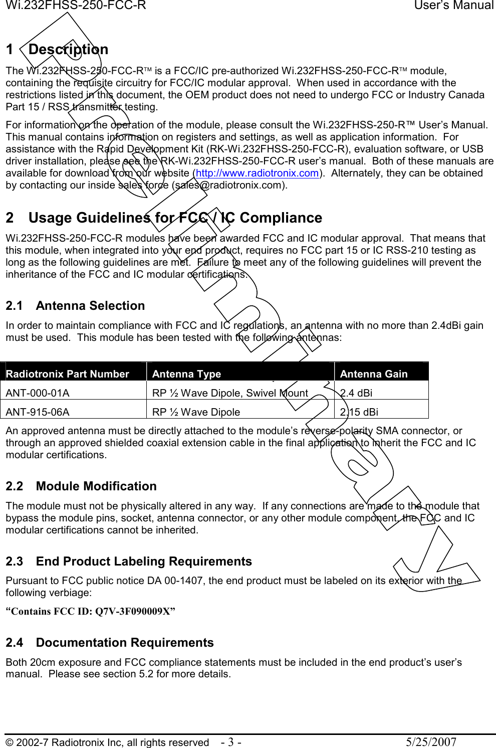 Wi.232FHSS-250-FCC-R  User’s Manual   © 2002-7 Radiotronix Inc, all rights reserved  - 3 -  5/25/2007  1  Description The Wi.232FHSS-250-FCC-R is a FCC/IC pre-authorized Wi.232FHSS-250-FCC-R module, containing the requisite circuitry for FCC/IC modular approval.  When used in accordance with the restrictions listed in this document, the OEM product does not need to undergo FCC or Industry Canada Part 15 / RSS transmitter testing. For information on the operation of the module, please consult the Wi.232FHSS-250-R™ User’s Manual.  This manual contains information on registers and settings, as well as application information.  For assistance with the Rapid Development Kit (RK-Wi.232FHSS-250-FCC-R), evaluation software, or USB driver installation, please see the RK-Wi.232FHSS-250-FCC-R user’s manual.  Both of these manuals are available for download from our website (http://www.radiotronix.com).  Alternately, they can be obtained by contacting our inside sales force (sales@radiotronix.com).  2  Usage Guidelines for FCC / IC Compliance Wi.232FHSS-250-FCC-R modules have been awarded FCC and IC modular approval.  That means that this module, when integrated into your end product, requires no FCC part 15 or IC RSS-210 testing as long as the following guidelines are met.  Failure to meet any of the following guidelines will prevent the inheritance of the FCC and IC modular certifications.  2.1  Antenna Selection In order to maintain compliance with FCC and IC regulations, an antenna with no more than 2.4dBi gain must be used.  This module has been tested with the following antennas:  Radiotronix Part Number  Antenna Type  Antenna Gain ANT-000-01A  RP ½ Wave Dipole, Swivel Mount  2.4 dBi ANT-915-06A  RP ½ Wave Dipole  2.15 dBi An approved antenna must be directly attached to the module’s reverse-polarity SMA connector, or through an approved shielded coaxial extension cable in the final application to inherit the FCC and IC modular certifications.   2.2  Module Modification The module must not be physically altered in any way.  If any connections are made to the module that bypass the module pins, socket, antenna connector, or any other module component, the FCC and IC modular certifications cannot be inherited.  2.3  End Product Labeling Requirements Pursuant to FCC public notice DA 00-1407, the end product must be labeled on its exterior with the following verbiage: “Contains FCC ID: Q7V-3F090009X”  2.4  Documentation Requirements Both 20cm exposure and FCC compliance statements must be included in the end product’s user’s manual.  Please see section 5.2 for more details.  