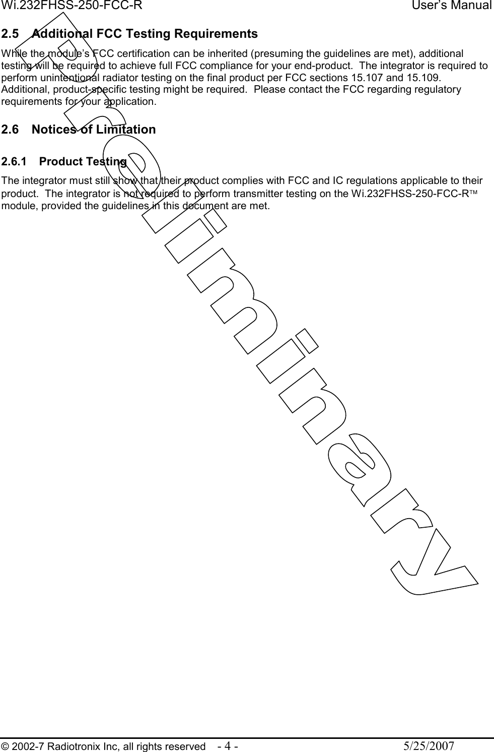 Wi.232FHSS-250-FCC-R  User’s Manual   © 2002-7 Radiotronix Inc, all rights reserved  - 4 -  5/25/2007 2.5  Additional FCC Testing Requirements While the module’s FCC certification can be inherited (presuming the guidelines are met), additional testing will be required to achieve full FCC compliance for your end-product.  The integrator is required to perform unintentional radiator testing on the final product per FCC sections 15.107 and 15.109.  Additional, product-specific testing might be required.  Please contact the FCC regarding regulatory requirements for your application.  2.6  Notices of Limitation  2.6.1  Product Testing The integrator must still show that their product complies with FCC and IC regulations applicable to their product.  The integrator is not required to perform transmitter testing on the Wi.232FHSS-250-FCC-R module, provided the guidelines in this document are met. 