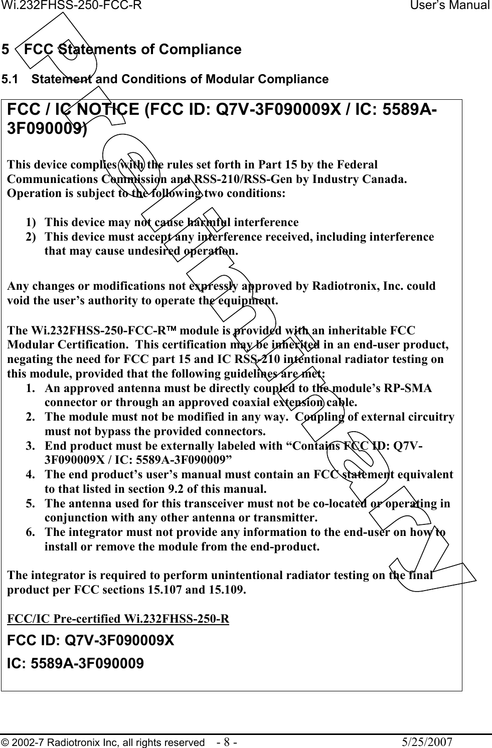 Wi.232FHSS-250-FCC-R  User’s Manual   © 2002-7 Radiotronix Inc, all rights reserved  - 8 -  5/25/2007   5  FCC Statements of Compliance  5.1  Statement and Conditions of Modular Compliance  FCC / IC NOTICE (FCC ID: Q7V-3F090009X / IC: 5589A-3F090009)  This device complies with the rules set forth in Part 15 by the Federal Communications Commission and RSS-210/RSS-Gen by Industry Canada.  Operation is subject to the following two conditions:   1) This device may not cause harmful interference 2) This device must accept any interference received, including interference that may cause undesired operation.   Any changes or modifications not expressly approved by Radiotronix, Inc. could void the user’s authority to operate the equipment.  The Wi.232FHSS-250-FCC-R module is provided with an inheritable FCC Modular Certification.  This certification may be inherited in an end-user product, negating the need for FCC part 15 and IC RSS-210 intentional radiator testing on this module, provided that the following guidelines are met: 1. An approved antenna must be directly coupled to the module’s RP-SMA connector or through an approved coaxial extension cable. 2. The module must not be modified in any way.  Coupling of external circuitry must not bypass the provided connectors. 3. End product must be externally labeled with “Contains FCC ID: Q7V-3F090009X / IC: 5589A-3F090009” 4. The end product’s user’s manual must contain an FCC statement equivalent to that listed in section 9.2 of this manual. 5. The antenna used for this transceiver must not be co-located or operating in conjunction with any other antenna or transmitter. 6. The integrator must not provide any information to the end-user on how to install or remove the module from the end-product.  The integrator is required to perform unintentional radiator testing on the final product per FCC sections 15.107 and 15.109.  FCC/IC Pre-certified Wi.232FHSS-250-R FCC ID: Q7V-3F090009X IC: 5589A-3F090009  