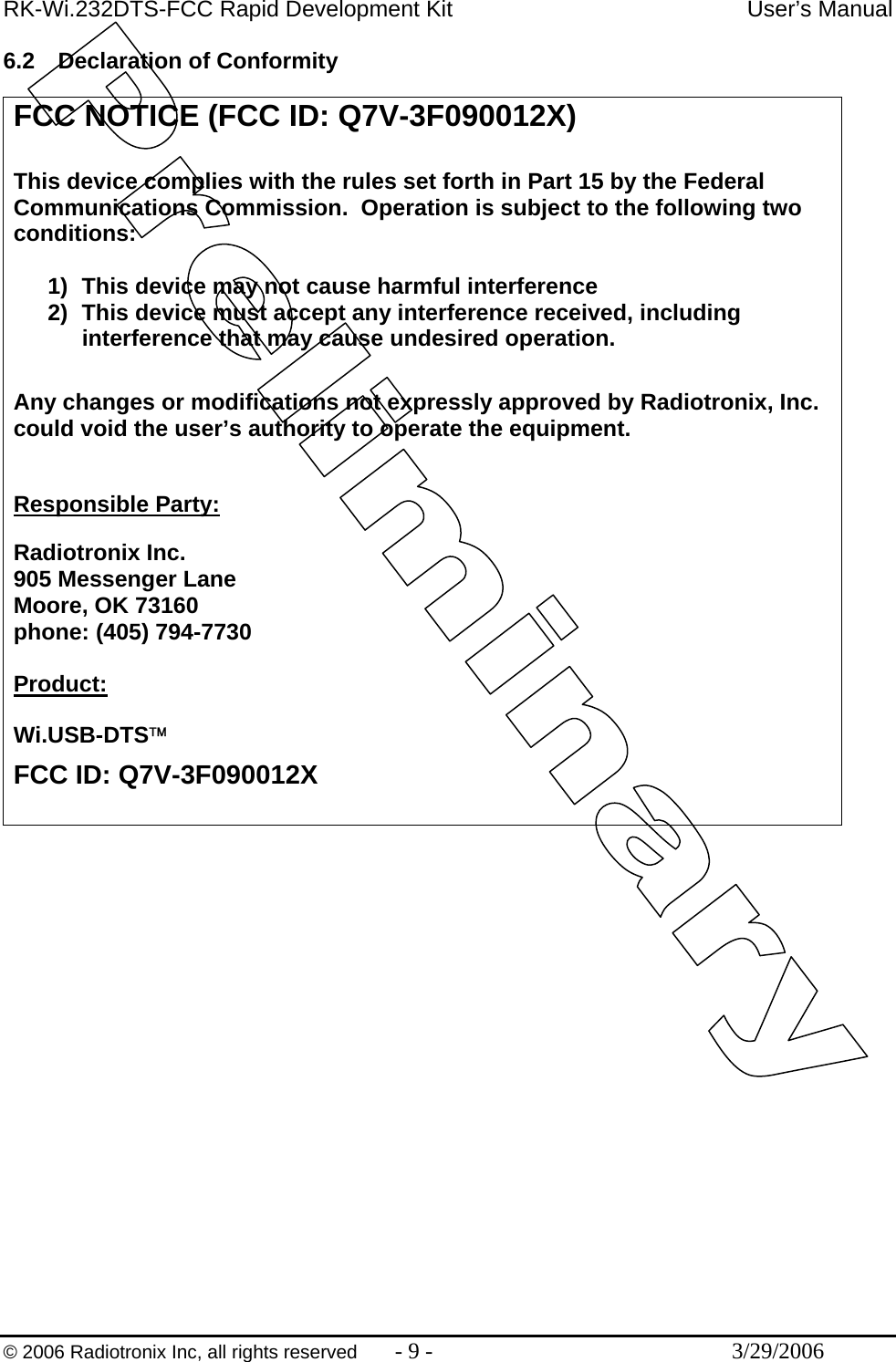 RK-Wi.232DTS-FCC Rapid Development Kit  User’s Manual  © 2006 Radiotronix Inc, all rights reserved  - 9 -  3/29/2006 6.2  Declaration of Conformity  FCC NOTICE (FCC ID: Q7V-3F090012X)  This device complies with the rules set forth in Part 15 by the Federal Communications Commission.  Operation is subject to the following two conditions:   1)  This device may not cause harmful interference 2)  This device must accept any interference received, including interference that may cause undesired operation.   Any changes or modifications not expressly approved by Radiotronix, Inc. could void the user’s authority to operate the equipment.  Responsible Party: Radiotronix Inc. 905 Messenger Lane Moore, OK 73160 phone: (405) 794-7730  Product:  Wi.USB-DTS™ FCC ID: Q7V-3F090012X  
