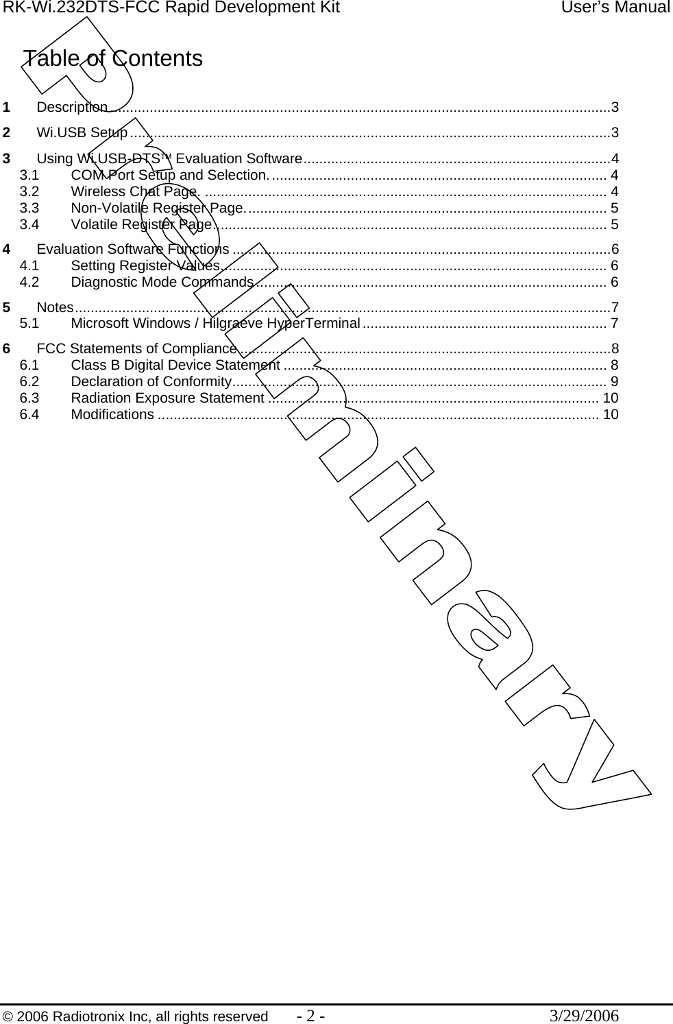 RK-Wi.232DTS-FCC Rapid Development Kit  User’s Manual  © 2006 Radiotronix Inc, all rights reserved  - 2 -  3/29/2006 Table of Contents  1 Description ...............................................................................................................................3 2 Wi.USB Setup..........................................................................................................................3 3 Using Wi.USB-DTS™ Evaluation Software..............................................................................4 3.1 COM Port Setup and Selection...................................................................................... 4 3.2 Wireless Chat Page. ...................................................................................................... 4 3.3 Non-Volatile Register Page............................................................................................ 5 3.4 Volatile Register Page.................................................................................................... 5 4 Evaluation Software Functions ................................................................................................6 4.1 Setting Register Values.................................................................................................. 6 4.2 Diagnostic Mode Commands......................................................................................... 6 5 Notes........................................................................................................................................7 5.1 Microsoft Windows / Hilgraeve HyperTerminal.............................................................. 7 6 FCC Statements of Compliance ..............................................................................................8 6.1 Class B Digital Device Statement .................................................................................. 8 6.2 Declaration of Conformity............................................................................................... 9 6.3 Radiation Exposure Statement .................................................................................... 10 6.4 Modifications ................................................................................................................ 10 