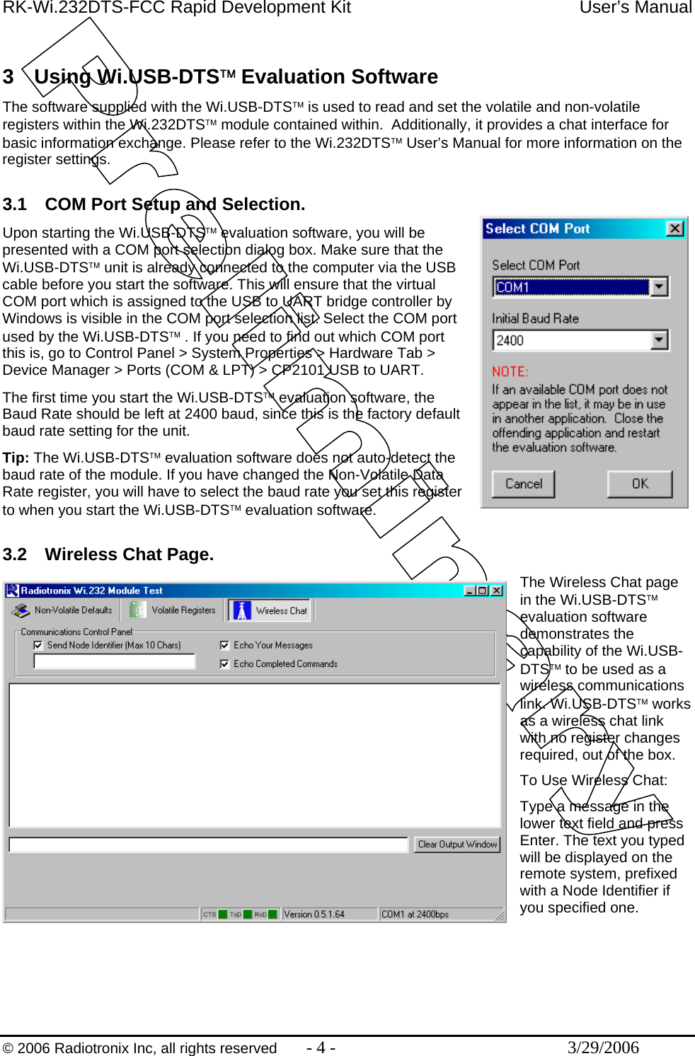 RK-Wi.232DTS-FCC Rapid Development Kit  User’s Manual  © 2006 Radiotronix Inc, all rights reserved  - 4 -  3/29/2006  3 Using Wi.USB-DTS™ Evaluation Software The software supplied with the Wi.USB-DTS™ is used to read and set the volatile and non-volatile registers within the Wi.232DTS™ module contained within.  Additionally, it provides a chat interface for basic information exchange. Please refer to the Wi.232DTS™ User’s Manual for more information on the register settings.   3.1  COM Port Setup and Selection. Upon starting the Wi.USB-DTS™ evaluation software, you will be presented with a COM port selection dialog box. Make sure that the Wi.USB-DTS™ unit is already connected to the computer via the USB cable before you start the software. This will ensure that the virtual COM port which is assigned to the USB to UART bridge controller by Windows is visible in the COM port selection list. Select the COM port used by the Wi.USB-DTS™ . If you need to find out which COM port this is, go to Control Panel &gt; System Properties &gt; Hardware Tab &gt; Device Manager &gt; Ports (COM &amp; LPT) &gt; CP2101 USB to UART. The first time you start the Wi.USB-DTS™ evaluation software, the Baud Rate should be left at 2400 baud, since this is the factory default baud rate setting for the unit. Tip: The Wi.USB-DTS™ evaluation software does not auto-detect the baud rate of the module. If you have changed the Non-Volatile Data Rate register, you will have to select the baud rate you set this register to when you start the Wi.USB-DTS™ evaluation software.  3.2  Wireless Chat Page. The Wireless Chat page in the Wi.USB-DTS™ evaluation software demonstrates the capability of the Wi.USB-DTS™ to be used as a wireless communications link. Wi.USB-DTS™ works as a wireless chat link with no register changes required, out of the box.  To Use Wireless Chat: Type a message in the lower text field and press Enter. The text you typed will be displayed on the remote system, prefixed with a Node Identifier if you specified one. 