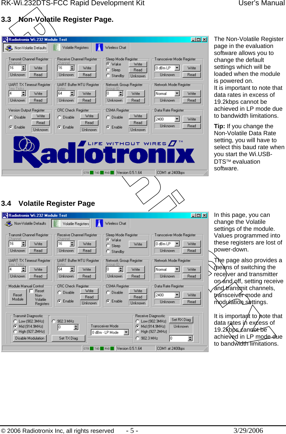 RK-Wi.232DTS-FCC Rapid Development Kit  User’s Manual  © 2006 Radiotronix Inc, all rights reserved  - 5 -  3/29/2006 3.3  Non-Volatile Register Page.  The Non-Volatile Register page in the evaluation software allows you to change the default settings which will be loaded when the module is powered on. It is important to note that data rates in excess of 19.2kbps cannot be achieved in LP mode due to bandwidth limitations. Tip: If you change the Non-Volatile Data Rate setting, you will have to select this baud rate when you start the Wi.USB-DTS™ evaluation software.    3.4  Volatile Register Page In this page, you can change the Volatile settings of the module. Values programmed into these registers are lost of power-down. The page also provides a means of switching the receiver and transmitter on and off, setting receive and transmit channels, transceiver mode and modulation settings.  It is important to note that data rates in excess of 19.2kbps cannot be achieved in LP mode due to bandwidth limitations.        