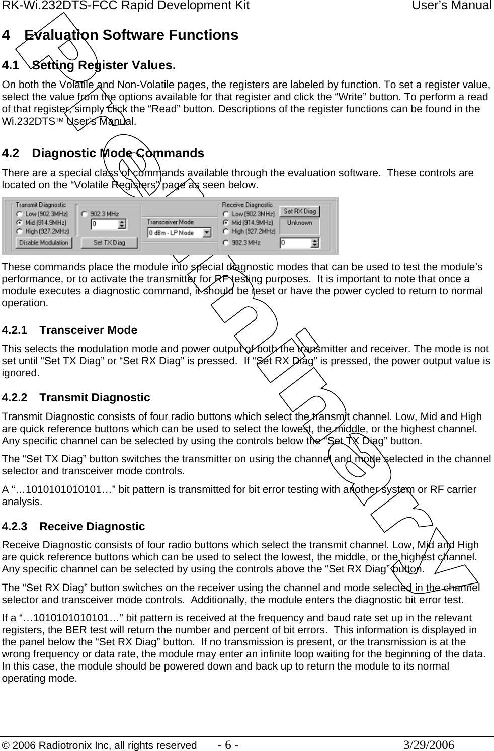 RK-Wi.232DTS-FCC Rapid Development Kit  User’s Manual  © 2006 Radiotronix Inc, all rights reserved  - 6 -  3/29/2006 4  Evaluation Software Functions  4.1  Setting Register Values. On both the Volatile and Non-Volatile pages, the registers are labeled by function. To set a register value, select the value from the options available for that register and click the “Write” button. To perform a read of that register, simply click the “Read” button. Descriptions of the register functions can be found in the Wi.232DTS™ User’s Manual.  4.2  Diagnostic Mode Commands There are a special class of commands available through the evaluation software.  These controls are located on the “Volatile Registers” page as seen below.  These commands place the module into special diagnostic modes that can be used to test the module’s performance, or to activate the transmitter for RF testing purposes.  It is important to note that once a module executes a diagnostic command, it should be reset or have the power cycled to return to normal operation.  4.2.1 Transceiver Mode This selects the modulation mode and power output of both the transmitter and receiver. The mode is not set until “Set TX Diag” or “Set RX Diag” is pressed.  If “Set RX Diag” is pressed, the power output value is ignored.  4.2.2 Transmit Diagnostic Transmit Diagnostic consists of four radio buttons which select the transmit channel. Low, Mid and High are quick reference buttons which can be used to select the lowest, the middle, or the highest channel. Any specific channel can be selected by using the controls below the “Set TX Diag” button. The “Set TX Diag” button switches the transmitter on using the channel and mode selected in the channel selector and transceiver mode controls. A “…1010101010101…” bit pattern is transmitted for bit error testing with another system or RF carrier analysis.   4.2.3 Receive Diagnostic Receive Diagnostic consists of four radio buttons which select the transmit channel. Low, Mid and High are quick reference buttons which can be used to select the lowest, the middle, or the highest channel. Any specific channel can be selected by using the controls above the “Set RX Diag” button. The “Set RX Diag” button switches on the receiver using the channel and mode selected in the channel selector and transceiver mode controls.  Additionally, the module enters the diagnostic bit error test. If a “…1010101010101…” bit pattern is received at the frequency and baud rate set up in the relevant registers, the BER test will return the number and percent of bit errors.  This information is displayed in the panel below the “Set RX Diag” button.  If no transmission is present, or the transmission is at the wrong frequency or data rate, the module may enter an infinite loop waiting for the beginning of the data.  In this case, the module should be powered down and back up to return the module to its normal operating mode.   