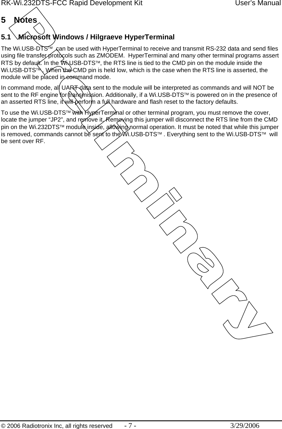 RK-Wi.232DTS-FCC Rapid Development Kit  User’s Manual  © 2006 Radiotronix Inc, all rights reserved  - 7 -  3/29/2006 5 Notes  5.1  Microsoft Windows / Hilgraeve HyperTerminal The Wi.USB-DTS™  can be used with HyperTerminal to receive and transmit RS-232 data and send files using file transfer protocols such as ZMODEM.  HyperTerminal and many other terminal programs assert RTS by default. In the Wi.USB-DTS™, the RTS line is tied to the CMD pin on the module inside the Wi.USB-DTS™ . When the CMD pin is held low, which is the case when the RTS line is asserted, the module will be placed in command mode.  In command mode, all UART data sent to the module will be interpreted as commands and will NOT be sent to the RF engine for transmission. Additionally, if a Wi.USB-DTS™ is powered on in the presence of an asserted RTS line, it will perform a full hardware and flash reset to the factory defaults. To use the Wi.USB-DTS™ with HyperTerminal or other terminal program, you must remove the cover, locate the jumper “JP2”, and remove it. Removing this jumper will disconnect the RTS line from the CMD pin on the Wi.232DTS™ module inside, allowing normal operation. It must be noted that while this jumper is removed, commands cannot be sent to the Wi.USB-DTS™ . Everything sent to the Wi.USB-DTS™  will be sent over RF. 