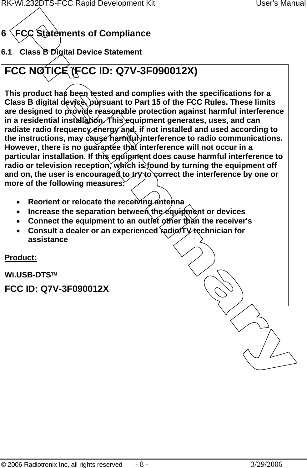 RK-Wi.232DTS-FCC Rapid Development Kit  User’s Manual  © 2006 Radiotronix Inc, all rights reserved  - 8 -  3/29/2006  6  FCC Statements of Compliance  6.1  Class B Digital Device Statement   FCC NOTICE (FCC ID: Q7V-3F090012X)  This product has been tested and complies with the specifications for a Class B digital device, pursuant to Part 15 of the FCC Rules. These limits are designed to provide reasonable protection against harmful interference in a residential installation. This equipment generates, uses, and can radiate radio frequency energy and, if not installed and used according to the instructions, may cause harmful interference to radio communications. However, there is no guarantee that interference will not occur in a particular installation. If this equipment does cause harmful interference to radio or television reception, which is found by turning the equipment off and on, the user is encouraged to try to correct the interference by one or more of the following measures:   •  Reorient or relocate the receiving antenna •  Increase the separation between the equipment or devices •  Connect the equipment to an outlet other than the receiver&apos;s •  Consult a dealer or an experienced radio/TV technician for assistance  Product:  Wi.USB-DTS™ FCC ID: Q7V-3F090012X  