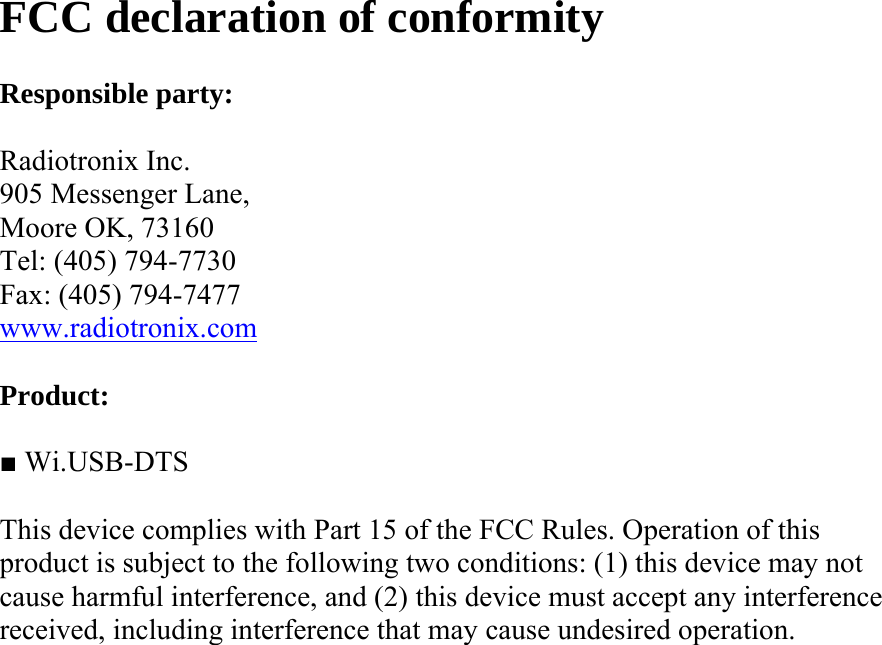 FCC declaration of conformity  Responsible party:  Radiotronix Inc. 905 Messenger Lane, Moore OK, 73160 Tel: (405) 794-7730 Fax: (405) 794-7477 www.radiotronix.com  Product:  ■ Wi.USB-DTS  This device complies with Part 15 of the FCC Rules. Operation of this product is subject to the following two conditions: (1) this device may not cause harmful interference, and (2) this device must accept any interference received, including interference that may cause undesired operation. 