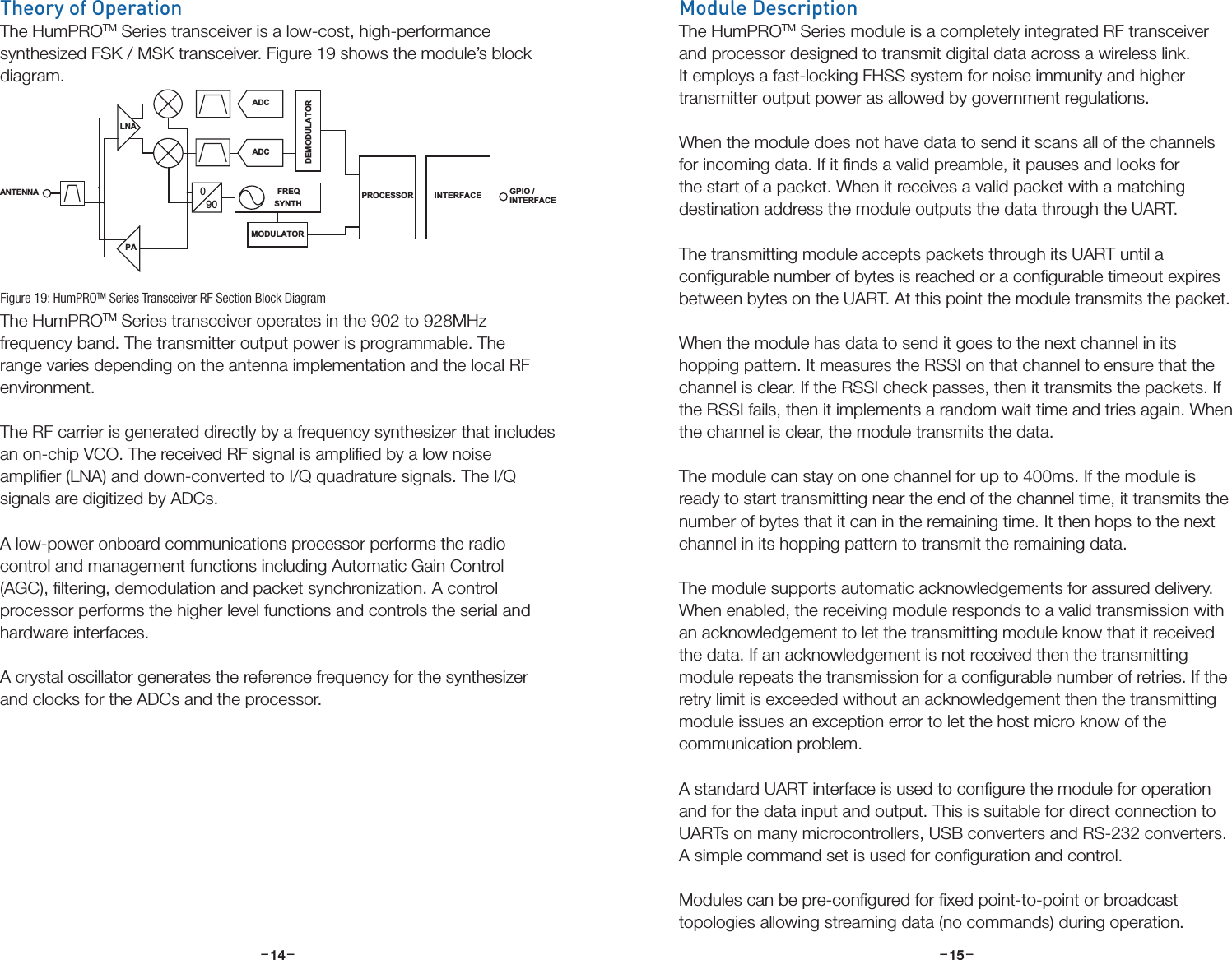 –     – –     –14 15Theory of OperationThe HumPROTM Series transceiver is a low-cost, high-performance synthesized FSK / MSK transceiver. Figure 19 shows the module’s block diagram.The HumPROTM Series transceiver operates in the 902 to 928MHz frequency band. The transmitter output power is programmable. The range varies depending on the antenna implementation and the local RF environment. The RF carrier is generated directly by a frequency synthesizer that includes an on-chip VCO. The received RF signal is ampliﬁed by a low noise ampliﬁer (LNA) and down-converted to I/Q quadrature signals. The I/Q signals are digitized by ADCs. A low-power onboard communications processor performs the radio control and management functions including Automatic Gain Control (AGC), ﬁltering, demodulation and packet synchronization. A control processor performs the higher level functions and controls the serial and hardware interfaces. A crystal oscillator generates the reference frequency for the synthesizer and clocks for the ADCs and the processor.PALNA090FREQSYNTHADCADCDEMODULATORMODULATORANTENNA  PROCESSORGPIO /INTERFACEINTERFACEFigure 19: HumPROTM Series Transceiver RF Section Block DiagramModule DescriptionThe HumPROTM Series module is a completely integrated RF transceiver and processor designed to transmit digital data across a wireless link. It employs a fast-locking FHSS system for noise immunity and higher transmitter output power as allowed by government regulations. When the module does not have data to send it scans all of the channels for incoming data. If it ﬁnds a valid preamble, it pauses and looks for the start of a packet. When it receives a valid packet with a matching destination address the module outputs the data through the UART.The transmitting module accepts packets through its UART until a conﬁgurable number of bytes is reached or a conﬁgurable timeout expires between bytes on the UART. At this point the module transmits the packet.When the module has data to send it goes to the next channel in its hopping pattern. It measures the RSSI on that channel to ensure that the channel is clear. If the RSSI check passes, then it transmits the packets. If the RSSI fails, then it implements a random wait time and tries again. When the channel is clear, the module transmits the data. The module can stay on one channel for up to 400ms. If the module is ready to start transmitting near the end of the channel time, it transmits the number of bytes that it can in the remaining time. It then hops to the next channel in its hopping pattern to transmit the remaining data.The module supports automatic acknowledgements for assured delivery. When enabled, the receiving module responds to a valid transmission with an acknowledgement to let the transmitting module know that it received the data. If an acknowledgement is not received then the transmitting module repeats the transmission for a conﬁgurable number of retries. If the retry limit is exceeded without an acknowledgement then the transmitting module issues an exception error to let the host micro know of the communication problem.A standard UART interface is used to conﬁgure the module for operation and for the data input and output. This is suitable for direct connection to UARTs on many microcontrollers, USB converters and RS-232 converters. A simple command set is used for conﬁguration and control.Modules can be pre-conﬁgured for ﬁxed point-to-point or broadcast topologies allowing streaming data (no commands) during operation.