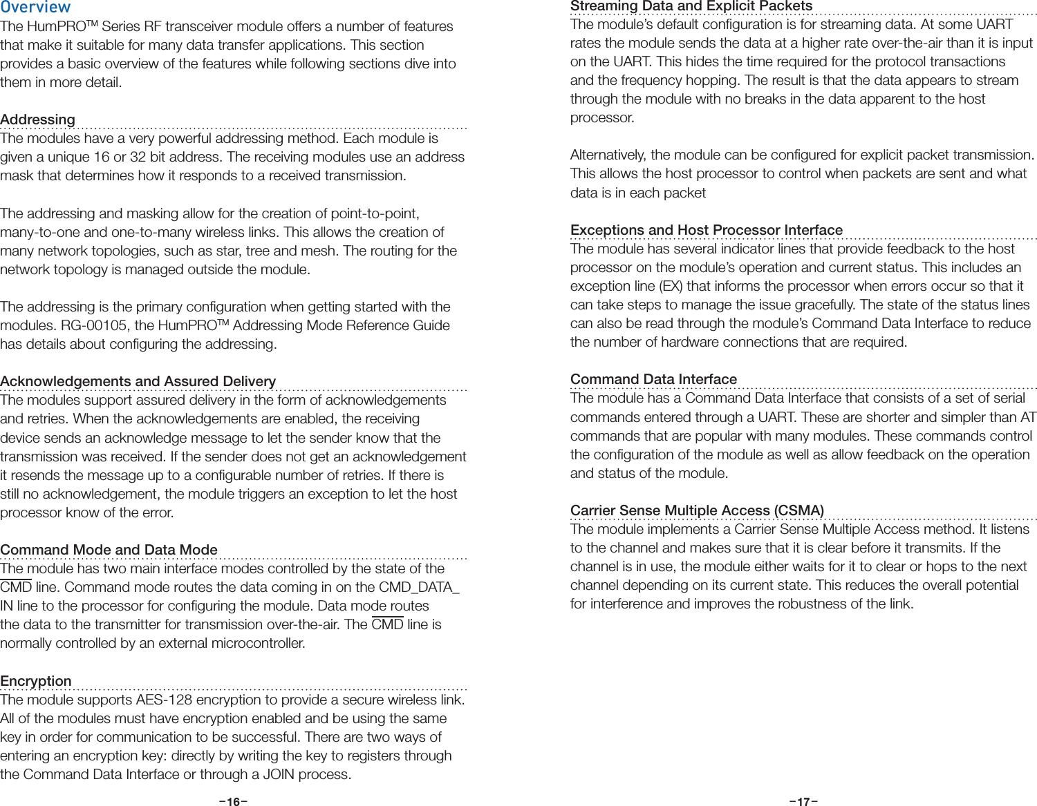 –     – –     –16 17OverviewThe HumPROTM Series RF transceiver module offers a number of features that make it suitable for many data transfer applications. This section provides a basic overview of the features while following sections dive into them in more detail.AddressingThe modules have a very powerful addressing method. Each module is given a unique 16 or 32 bit address. The receiving modules use an address mask that determines how it responds to a received transmission.The addressing and masking allow for the creation of point-to-point, many-to-one and one-to-many wireless links. This allows the creation of many network topologies, such as star, tree and mesh. The routing for the network topology is managed outside the module.The addressing is the primary conﬁguration when getting started with the modules. RG-00105, the HumPROTM Addressing Mode Reference Guide has details about conﬁguring the addressing. Acknowledgements and Assured DeliveryThe modules support assured delivery in the form of acknowledgements and retries. When the acknowledgements are enabled, the receiving device sends an acknowledge message to let the sender know that the transmission was received. If the sender does not get an acknowledgement it resends the message up to a conﬁgurable number of retries. If there is still no acknowledgement, the module triggers an exception to let the host processor know of the error.Command Mode and Data ModeThe module has two main interface modes controlled by the state of the CMD line. Command mode routes the data coming in on the CMD_DATA_IN line to the processor for conﬁguring the module. Data mode routes the data to the transmitter for transmission over-the-air. The CMD line is normally controlled by an external microcontroller.EncryptionThe module supports AES-128 encryption to provide a secure wireless link. All of the modules must have encryption enabled and be using the same key in order for communication to be successful. There are two ways of entering an encryption key: directly by writing the key to registers through the Command Data Interface or through a JOIN process. Streaming Data and Explicit PacketsThe module’s default conﬁguration is for streaming data. At some UART rates the module sends the data at a higher rate over-the-air than it is input on the UART. This hides the time required for the protocol transactions and the frequency hopping. The result is that the data appears to stream through the module with no breaks in the data apparent to the host processor. Alternatively, the module can be conﬁgured for explicit packet transmission. This allows the host processor to control when packets are sent and what data is in each packet Exceptions and Host Processor InterfaceThe module has several indicator lines that provide feedback to the host processor on the module’s operation and current status. This includes an exception line (EX) that informs the processor when errors occur so that it can take steps to manage the issue gracefully. The state of the status lines can also be read through the module’s Command Data Interface to reduce the number of hardware connections that are required.Command Data InterfaceThe module has a Command Data Interface that consists of a set of serial commands entered through a UART. These are shorter and simpler than AT commands that are popular with many modules. These commands control the conﬁguration of the module as well as allow feedback on the operation and status of the module.Carrier Sense Multiple Access (CSMA)The module implements a Carrier Sense Multiple Access method. It listens to the channel and makes sure that it is clear before it transmits. If the channel is in use, the module either waits for it to clear or hops to the next channel depending on its current state. This reduces the overall potential for interference and improves the robustness of the link.
