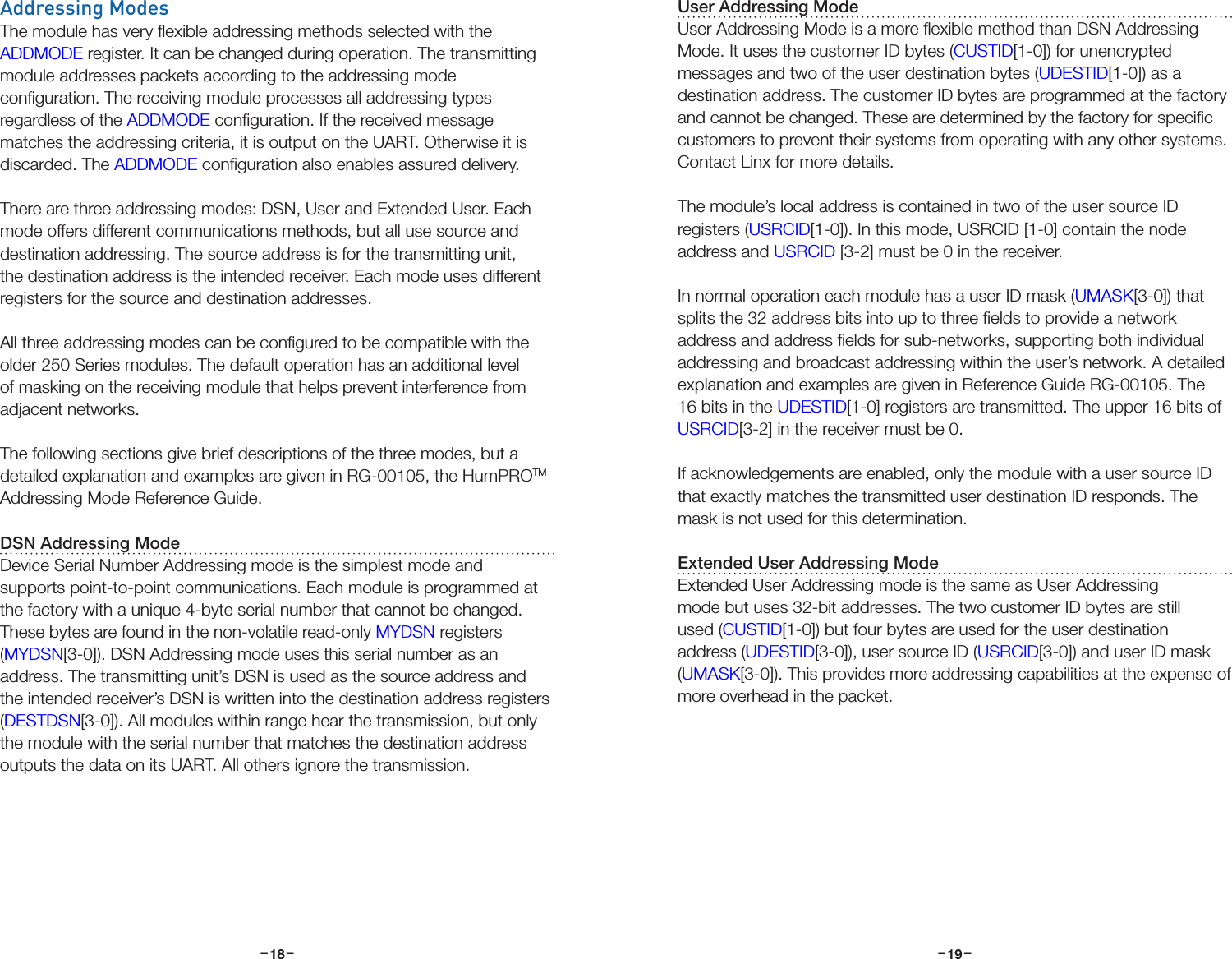 –     – –     –18 19Addressing ModesThe module has very ﬂexible addressing methods selected with the ADDMODE register. It can be changed during operation. The transmitting module addresses packets according to the addressing mode conﬁguration. The receiving module processes all addressing types regardless of the ADDMODE conﬁguration. If the received message matches the addressing criteria, it is output on the UART. Otherwise it is discarded. The ADDMODE conﬁguration also enables assured delivery.There are three addressing modes: DSN, User and Extended User. Each mode offers different communications methods, but all use source and destination addressing. The source address is for the transmitting unit, the destination address is the intended receiver. Each mode uses different registers for the source and destination addresses.All three addressing modes can be conﬁgured to be compatible with the older 250 Series modules. The default operation has an additional level of masking on the receiving module that helps prevent interference from adjacent networks.The following sections give brief descriptions of the three modes, but a detailed explanation and examples are given in RG-00105, the HumPROTM Addressing Mode Reference Guide.DSN Addressing ModeDevice Serial Number Addressing mode is the simplest mode and supports point-to-point communications. Each module is programmed at the factory with a unique 4-byte serial number that cannot be changed. These bytes are found in the non-volatile read-only MYDSN registers (MYDSN[3-0]). DSN Addressing mode uses this serial number as an address. The transmitting unit’s DSN is used as the source address and the intended receiver’s DSN is written into the destination address registers (DESTDSN[3-0]). All modules within range hear the transmission, but only the module with the serial number that matches the destination address outputs the data on its UART. All others ignore the transmission. User Addressing ModeUser Addressing Mode is a more ﬂexible method than DSN Addressing Mode. It uses the customer ID bytes (CUSTID[1-0]) for unencrypted messages and two of the user destination bytes (UDESTID[1-0]) as a destination address. The customer ID bytes are programmed at the factory and cannot be changed. These are determined by the factory for speciﬁc customers to prevent their systems from operating with any other systems. Contact Linx for more details.The module’s local address is contained in two of the user source ID registers (USRCID[1-0]). In this mode, USRCID [1-0] contain the node address and USRCID [3-2] must be 0 in the receiver.In normal operation each module has a user ID mask (UMASK[3-0]) that splits the 32 address bits into up to three ﬁelds to provide a network address and address ﬁelds for sub-networks, supporting both individual addressing and broadcast addressing within the user’s network. A detailed explanation and examples are given in Reference Guide RG-00105. The 16 bits in the UDESTID[1-0] registers are transmitted. The upper 16 bits of USRCID[3-2] in the receiver must be 0.If acknowledgements are enabled, only the module with a user source ID that exactly matches the transmitted user destination ID responds. The mask is not used for this determination.Extended User Addressing ModeExtended User Addressing mode is the same as User Addressing mode but uses 32-bit addresses. The two customer ID bytes are still used (CUSTID[1-0]) but four bytes are used for the user destination address (UDESTID[3-0]), user source ID (USRCID[3-0]) and user ID mask (UMASK[3-0]). This provides more addressing capabilities at the expense of more overhead in the packet.